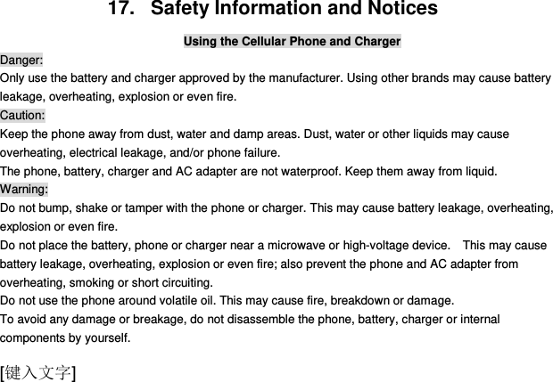  [键入文字] 17.   Safety Information and Notices Using the Cellular Phone and Charger Danger: Only use the battery and charger approved by the manufacturer. Using other brands may cause battery leakage, overheating, explosion or even fire. Caution: Keep the phone away from dust, water and damp areas. Dust, water or other liquids may cause overheating, electrical leakage, and/or phone failure.   The phone, battery, charger and AC adapter are not waterproof. Keep them away from liquid. Warning: Do not bump, shake or tamper with the phone or charger. This may cause battery leakage, overheating, explosion or even fire. Do not place the battery, phone or charger near a microwave or high-voltage device.    This may cause battery leakage, overheating, explosion or even fire; also prevent the phone and AC adapter from overheating, smoking or short circuiting. Do not use the phone around volatile oil. This may cause fire, breakdown or damage. To avoid any damage or breakage, do not disassemble the phone, battery, charger or internal components by yourself. 