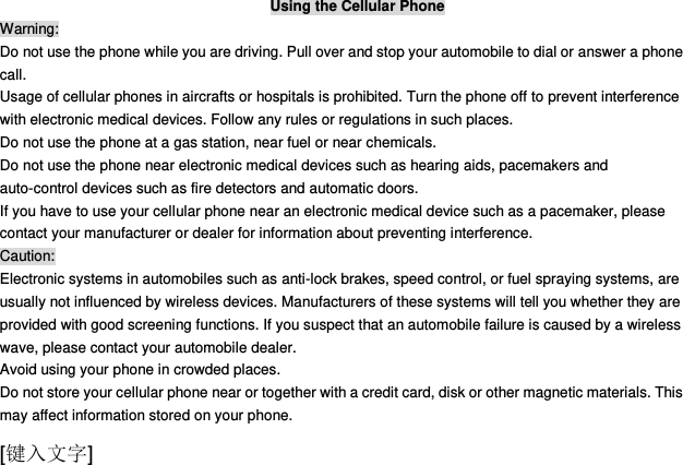  [键入文字] Using the Cellular Phone Warning: Do not use the phone while you are driving. Pull over and stop your automobile to dial or answer a phone call. Usage of cellular phones in aircrafts or hospitals is prohibited. Turn the phone off to prevent interference with electronic medical devices. Follow any rules or regulations in such places. Do not use the phone at a gas station, near fuel or near chemicals. Do not use the phone near electronic medical devices such as hearing aids, pacemakers and auto-control devices such as fire detectors and automatic doors.   If you have to use your cellular phone near an electronic medical device such as a pacemaker, please contact your manufacturer or dealer for information about preventing interference. Caution: Electronic systems in automobiles such as anti-lock brakes, speed control, or fuel spraying systems, are usually not influenced by wireless devices. Manufacturers of these systems will tell you whether they are provided with good screening functions. If you suspect that an automobile failure is caused by a wireless wave, please contact your automobile dealer. Avoid using your phone in crowded places. Do not store your cellular phone near or together with a credit card, disk or other magnetic materials. This may affect information stored on your phone. 