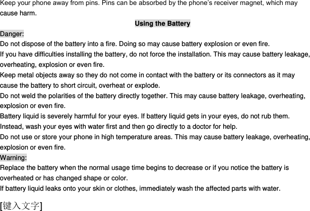  [键入文字] Keep your phone away from pins. Pins can be absorbed by the phone‟s receiver magnet, which may cause harm. Using the Battery Danger: Do not dispose of the battery into a fire. Doing so may cause battery explosion or even fire. If you have difficulties installing the battery, do not force the installation. This may cause battery leakage, overheating, explosion or even fire. Keep metal objects away so they do not come in contact with the battery or its connectors as it may cause the battery to short circuit, overheat or explode.   Do not weld the polarities of the battery directly together. This may cause battery leakage, overheating, explosion or even fire. Battery liquid is severely harmful for your eyes. If battery liquid gets in your eyes, do not rub them.   Instead, wash your eyes with water first and then go directly to a doctor for help. Do not use or store your phone in high temperature areas. This may cause battery leakage, overheating, explosion or even fire. Warning: Replace the battery when the normal usage time begins to decrease or if you notice the battery is overheated or has changed shape or color.   If battery liquid leaks onto your skin or clothes, immediately wash the affected parts with water.   