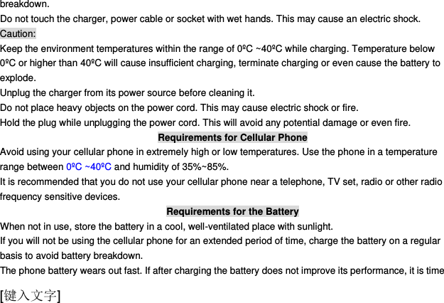  [键入文字] breakdown. Do not touch the charger, power cable or socket with wet hands. This may cause an electric shock. Caution: Keep the environment temperatures within the range of 0ºC ~40ºC while charging. Temperature below 0ºC or higher than 40ºC will cause insufficient charging, terminate charging or even cause the battery to explode. Unplug the charger from its power source before cleaning it.   Do not place heavy objects on the power cord. This may cause electric shock or fire. Hold the plug while unplugging the power cord. This will avoid any potential damage or even fire. Requirements for Cellular Phone Avoid using your cellular phone in extremely high or low temperatures. Use the phone in a temperature range between 0ºC ~40ºC and humidity of 35%~85%. It is recommended that you do not use your cellular phone near a telephone, TV set, radio or other radio frequency sensitive devices. Requirements for the Battery When not in use, store the battery in a cool, well-ventilated place with sunlight. If you will not be using the cellular phone for an extended period of time, charge the battery on a regular basis to avoid battery breakdown. The phone battery wears out fast. If after charging the battery does not improve its performance, it is time 