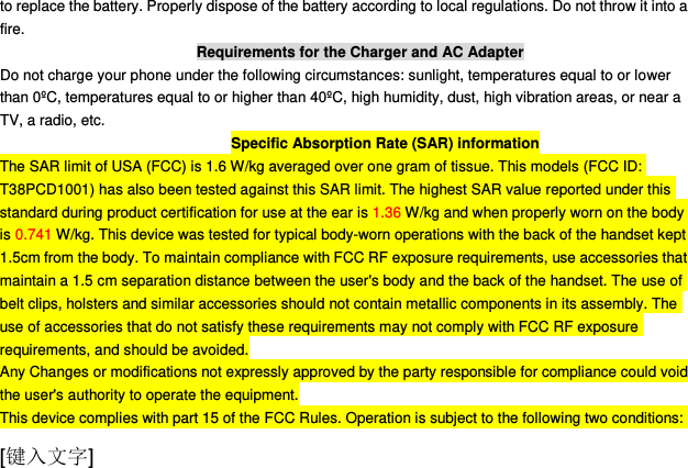  [键入文字] to replace the battery. Properly dispose of the battery according to local regulations. Do not throw it into a fire. Requirements for the Charger and AC Adapter Do not charge your phone under the following circumstances: sunlight, temperatures equal to or lower than 0ºC, temperatures equal to or higher than 40ºC, high humidity, dust, high vibration areas, or near a TV, a radio, etc. Specific Absorption Rate (SAR) information The SAR limit of USA (FCC) is 1.6 W/kg averaged over one gram of tissue. This models (FCC ID: T38PCD1001) has also been tested against this SAR limit. The highest SAR value reported under this standard during product certification for use at the ear is 1.36 W/kg and when properly worn on the body is 0.741 W/kg. This device was tested for typical body-worn operations with the back of the handset kept 1.5cm from the body. To maintain compliance with FCC RF exposure requirements, use accessories that maintain a 1.5 cm separation distance between the user&apos;s body and the back of the handset. The use of belt clips, holsters and similar accessories should not contain metallic components in its assembly. The use of accessories that do not satisfy these requirements may not comply with FCC RF exposure requirements, and should be avoided. Any Changes or modifications not expressly approved by the party responsible for compliance could void the user&apos;s authority to operate the equipment. This device complies with part 15 of the FCC Rules. Operation is subject to the following two conditions: 
