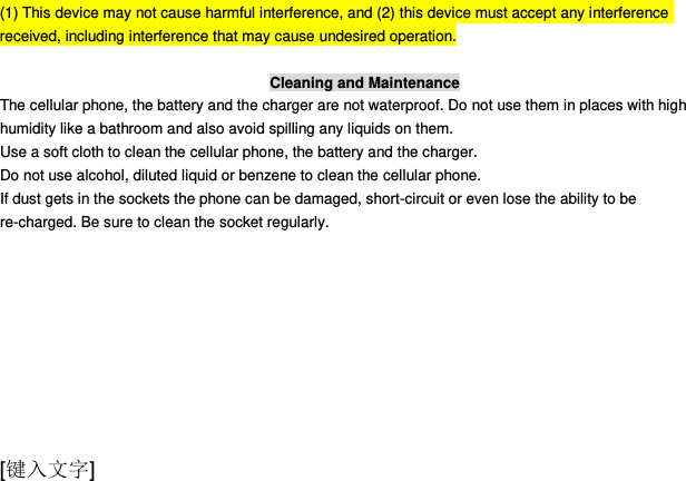  [键入文字] (1) This device may not cause harmful interference, and (2) this device must accept any interference received, including interference that may cause undesired operation.  Cleaning and Maintenance The cellular phone, the battery and the charger are not waterproof. Do not use them in places with high humidity like a bathroom and also avoid spilling any liquids on them. Use a soft cloth to clean the cellular phone, the battery and the charger. Do not use alcohol, diluted liquid or benzene to clean the cellular phone. If dust gets in the sockets the phone can be damaged, short-circuit or even lose the ability to be re-charged. Be sure to clean the socket regularly. 