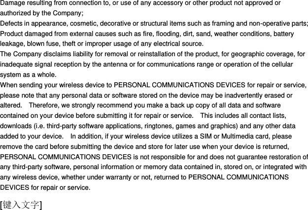  [键入文字] Damage resulting from connection to, or use of any accessory or other product not approved or authorized by the Company; Defects in appearance, cosmetic, decorative or structural items such as framing and non-operative parts; Product damaged from external causes such as fire, flooding, dirt, sand, weather conditions, battery leakage, blown fuse, theft or improper usage of any electrical source. The Company disclaims liability for removal or reinstallation of the product, for geographic coverage, for inadequate signal reception by the antenna or for communications range or operation of the cellular system as a whole.   When sending your wireless device to PERSONAL COMMUNICATIONS DEVICES for repair or service, please note that any personal data or software stored on the device may be inadvertently erased or altered.    Therefore, we strongly recommend you make a back up copy of all data and software contained on your device before submitting it for repair or service.    This includes all contact lists, downloads (i.e. third-party software applications, ringtones, games and graphics) and any other data added to your device.    In addition, if your wireless device utilizes a SIM or Multimedia card, please remove the card before submitting the device and store for later use when your device is returned, PERSONAL COMMUNICATIONS DEVICES is not responsible for and does not guarantee restoration of any third-party software, personal information or memory data contained in, stored on, or integrated with any wireless device, whether under warranty or not, returned to PERSONAL COMMUNICATIONS DEVICES for repair or service.     