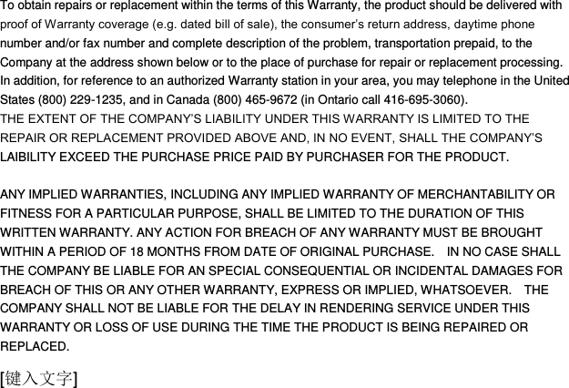  [键入文字] To obtain repairs or replacement within the terms of this Warranty, the product should be delivered with proof of Warranty coverage (e.g. dated bill of sale), the consumer‟s return address, daytime phone number and/or fax number and complete description of the problem, transportation prepaid, to the Company at the address shown below or to the place of purchase for repair or replacement processing.   In addition, for reference to an authorized Warranty station in your area, you may telephone in the United States (800) 229-1235, and in Canada (800) 465-9672 (in Ontario call 416-695-3060). THE EXTENT OF THE COMPANY‟S LIABILITY UNDER THIS WARRANTY IS LIMITED TO THE REPAIR OR REPLACEMENT PROVIDED ABOVE AND, IN NO EVENT, SHALL THE COMPANY‟S LAIBILITY EXCEED THE PURCHASE PRICE PAID BY PURCHASER FOR THE PRODUCT.  ANY IMPLIED WARRANTIES, INCLUDING ANY IMPLIED WARRANTY OF MERCHANTABILITY OR FITNESS FOR A PARTICULAR PURPOSE, SHALL BE LIMITED TO THE DURATION OF THIS WRITTEN WARRANTY. ANY ACTION FOR BREACH OF ANY WARRANTY MUST BE BROUGHT WITHIN A PERIOD OF 18 MONTHS FROM DATE OF ORIGINAL PURCHASE.    IN NO CASE SHALL THE COMPANY BE LIABLE FOR AN SPECIAL CONSEQUENTIAL OR INCIDENTAL DAMAGES FOR BREACH OF THIS OR ANY OTHER WARRANTY, EXPRESS OR IMPLIED, WHATSOEVER.    THE COMPANY SHALL NOT BE LIABLE FOR THE DELAY IN RENDERING SERVICE UNDER THIS WARRANTY OR LOSS OF USE DURING THE TIME THE PRODUCT IS BEING REPAIRED OR REPLACED. 