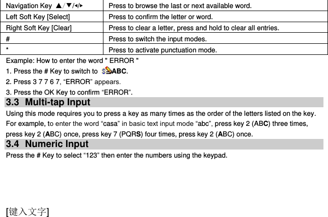  [键入文字] Navigation Key ▲/▼/◀/▶ Press to browse the last or next available word. Left Soft Key [Select] Press to confirm the letter or word. Right Soft Key [Clear] Press to clear a letter, press and hold to clear all entries. # Press to switch the input modes. * Press to activate punctuation mode. Example: How to enter the word &quot; ERROR &quot; 1. Press the # Key to switch to  ABC. 2. Press 3 7 7 6 7, “ERROR” appears. 3. Press the OK Key to confirm “ERROR”. 3.3  Multi-tap Input Using this mode requires you to press a key as many times as the order of the letters listed on the key. For example, to enter the word “casa” in basic text input mode “abc”, press key 2 (ABC) three times, press key 2 (ABC) once, press key 7 (PQRS) four times, press key 2 (ABC) once. 3.4  Numeric Input Press the # Key to select “123” then enter the numbers using the keypad.     