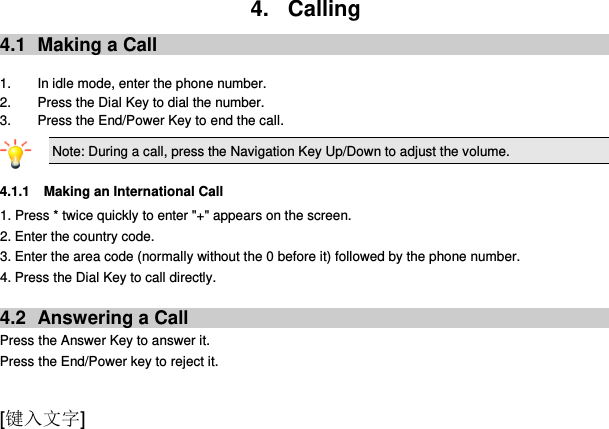 [键入文字] 4.  Calling 4.1  Making a Call  1.  In idle mode, enter the phone number. 2. Press the Dial Key to dial the number. 3.  Press the End/Power Key to end the call. Note: During a call, press the Navigation Key Up/Down to adjust the volume.  4.1.1 Making an International Call 1. Press * twice quickly to enter &quot;+&quot; appears on the screen. 2. Enter the country code. 3. Enter the area code (normally without the 0 before it) followed by the phone number. 4. Press the Dial Key to call directly.  4.2  Answering a Call Press the Answer Key to answer it. Press the End/Power key to reject it.  