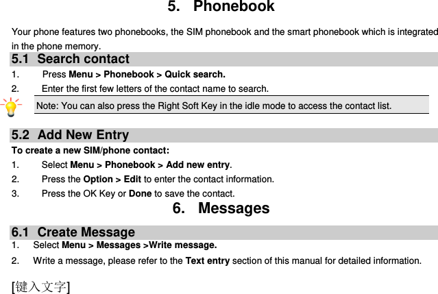  [键入文字] 5.  Phonebook Your phone features two phonebooks, the SIM phonebook and the smart phonebook which is integrated in the phone memory. 5.1  Search contact 1.          Press Menu &gt; Phonebook &gt; Quick search. 2.  Enter the first few letters of the contact name to search. Note: You can also press the Right Soft Key in the idle mode to access the contact list.  5.2  Add New Entry To create a new SIM/phone contact: 1.    Select Menu &gt; Phonebook &gt; Add new entry. 2.    Press the Option &gt; Edit to enter the contact information. 3.    Press the OK Key or Done to save the contact. 6.  Messages 6.1  Create Message 1.      Select Menu &gt; Messages &gt;Write message. 2.      Write a message, please refer to the Text entry section of this manual for detailed information. 