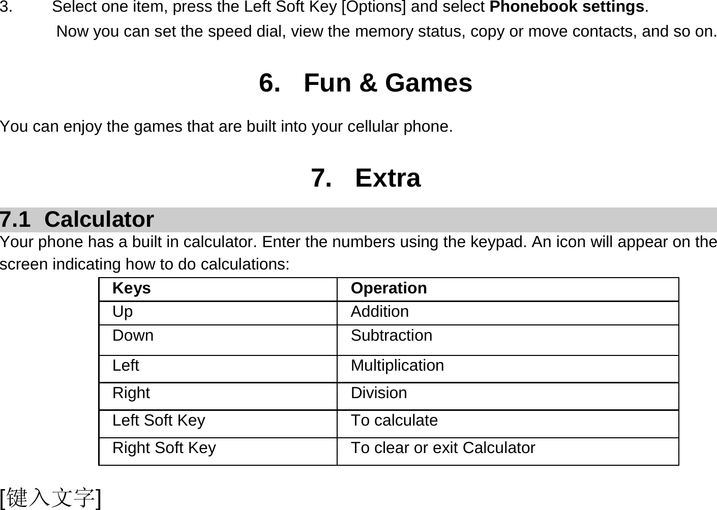  [键入文字] 3.  Select one item, press the Left Soft Key [Options] and select Phonebook settings. Now you can set the speed dial, view the memory status, copy or move contacts, and so on.  6. Fun &amp; Games You can enjoy the games that are built into your cellular phone.  7. Extra 7.1 Calculator Your phone has a built in calculator. Enter the numbers using the keypad. An icon will appear on the screen indicating how to do calculations: Keys Operation Up Addition Down Subtraction Left Multiplication Right Division Left Soft Key  To calculate Right Soft Key  To clear or exit Calculator 