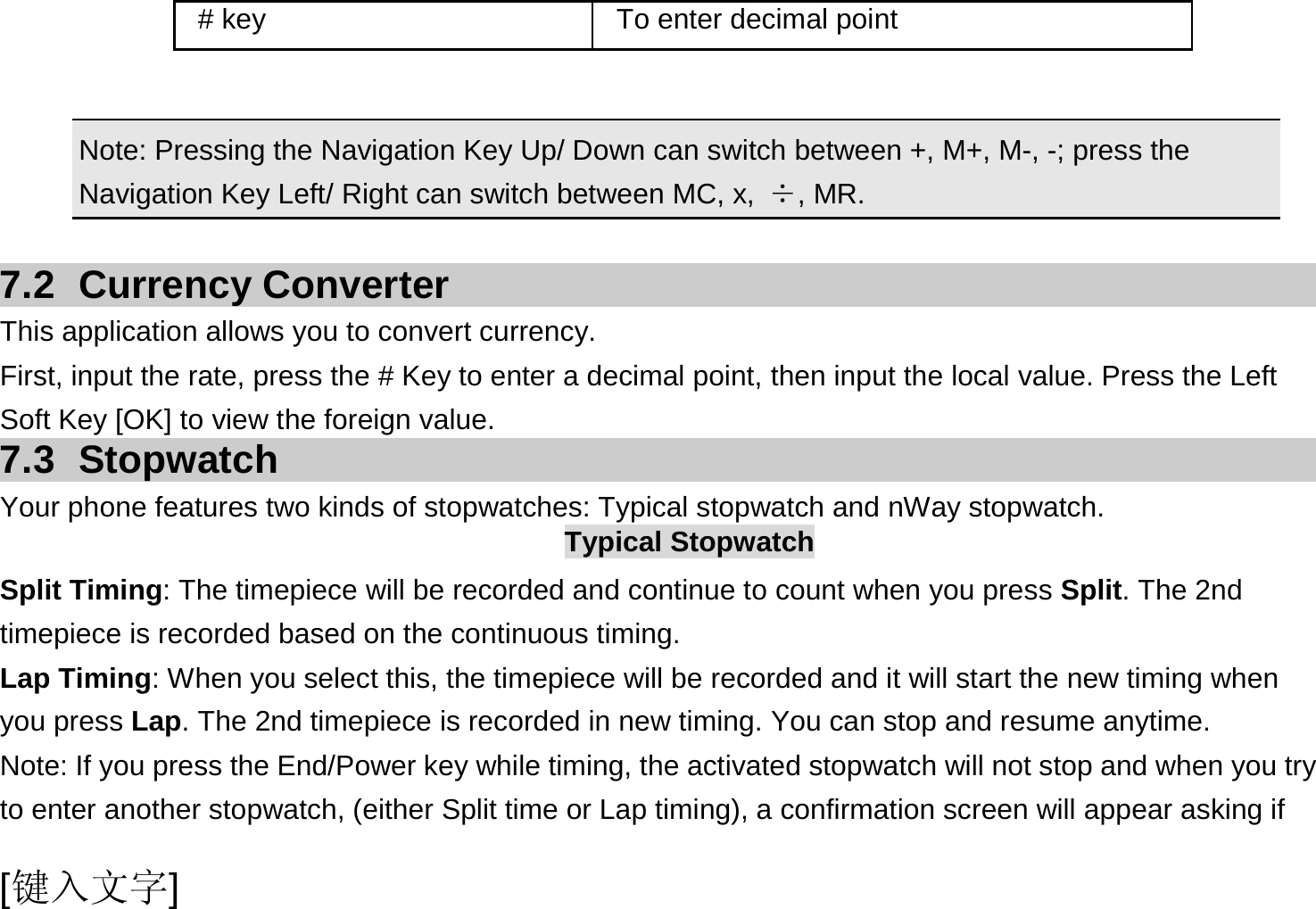  [键入文字]    Note: Pressing the Navigation Key Up/ Down can switch between +, M+, M-, -; press the Navigation Key Left/ Right can switch between MC, x,  ÷, MR.  7.2 Currency Converter This application allows you to convert currency. First, input the rate, press the # Key to enter a decimal point, then input the local value. Press the Left Soft Key [OK] to view the foreign value.   7.3 Stopwatch Your phone features two kinds of stopwatches: Typical stopwatch and nWay stopwatch. Typical Stopwatch Split Timing: The timepiece will be recorded and continue to count when you press Split. The 2nd timepiece is recorded based on the continuous timing. Lap Timing: When you select this, the timepiece will be recorded and it will start the new timing when you press Lap. The 2nd timepiece is recorded in new timing. You can stop and resume anytime. Note: If you press the End/Power key while timing, the activated stopwatch will not stop and when you try to enter another stopwatch, (either Split time or Lap timing), a confirmation screen will appear asking if # key  To enter decimal point 