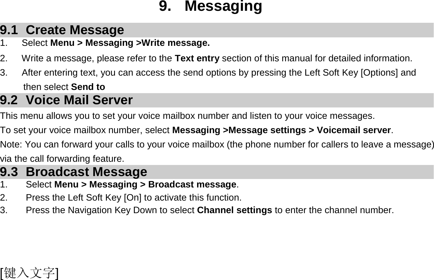  [键入文字]  9. Messaging 9.1 Create Message 1.   Select Menu &gt; Messaging &gt;Write message. 2.      Write a message, please refer to the Text entry section of this manual for detailed information. 3.      After entering text, you can access the send options by pressing the Left Soft Key [Options] and then select Send to 9.2  Voice Mail Server This menu allows you to set your voice mailbox number and listen to your voice messages. To set your voice mailbox number, select Messaging &gt;Message settings &gt; Voicemail server. Note: You can forward your calls to your voice mailbox (the phone number for callers to leave a message) via the call forwarding feature. 9.3 Broadcast Message 1. Select Menu &gt; Messaging &gt; Broadcast message. 2.  Press the Left Soft Key [On] to activate this function. 3.  Press the Navigation Key Down to select Channel settings to enter the channel number.  