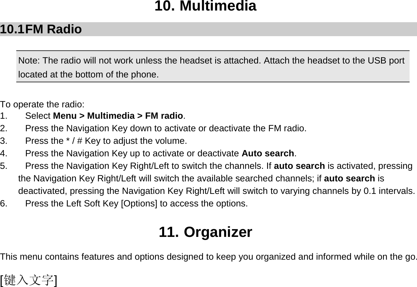  [键入文字] 10. Multimedia 10.1 FM  Radio  Note: The radio will not work unless the headset is attached. Attach the headset to the USB port located at the bottom of the phone.                                             To operate the radio: 1. Select Menu &gt; Multimedia &gt; FM radio. 2.  Press the Navigation Key down to activate or deactivate the FM radio. 3.  Press the * / # Key to adjust the volume. 4.  Press the Navigation Key up to activate or deactivate Auto search. 5.  Press the Navigation Key Right/Left to switch the channels. If auto search is activated, pressing       the Navigation Key Right/Left will switch the available searched channels; if auto search is deactivated, pressing the Navigation Key Right/Left will switch to varying channels by 0.1 intervals. 6.  Press the Left Soft Key [Options] to access the options.  11. Organizer This menu contains features and options designed to keep you organized and informed while on the go. 