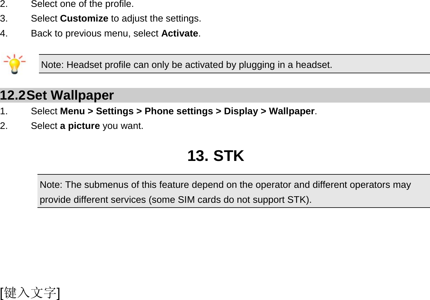  [键入文字] 2.    Select one of the profile. 3.   Select Customize to adjust the settings. 4.    Back to previous menu, select Activate.  Note: Headset profile can only be activated by plugging in a headset.   12.2 Set  Wallpaper 1.   Select Menu &gt; Settings &gt; Phone settings &gt; Display &gt; Wallpaper. 2.   Select a picture you want.  13. STK Note: The submenus of this feature depend on the operator and different operators may provide different services (some SIM cards do not support STK).     