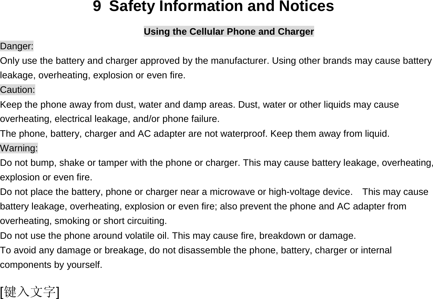  [键入文字] 9  Safety Information and Notices Using the Cellular Phone and Charger Danger: Only use the battery and charger approved by the manufacturer. Using other brands may cause battery leakage, overheating, explosion or even fire. Caution: Keep the phone away from dust, water and damp areas. Dust, water or other liquids may cause overheating, electrical leakage, and/or phone failure.   The phone, battery, charger and AC adapter are not waterproof. Keep them away from liquid. Warning: Do not bump, shake or tamper with the phone or charger. This may cause battery leakage, overheating, explosion or even fire. Do not place the battery, phone or charger near a microwave or high-voltage device.  This may cause battery leakage, overheating, explosion or even fire; also prevent the phone and AC adapter from overheating, smoking or short circuiting. Do not use the phone around volatile oil. This may cause fire, breakdown or damage. To avoid any damage or breakage, do not disassemble the phone, battery, charger or internal components by yourself. 