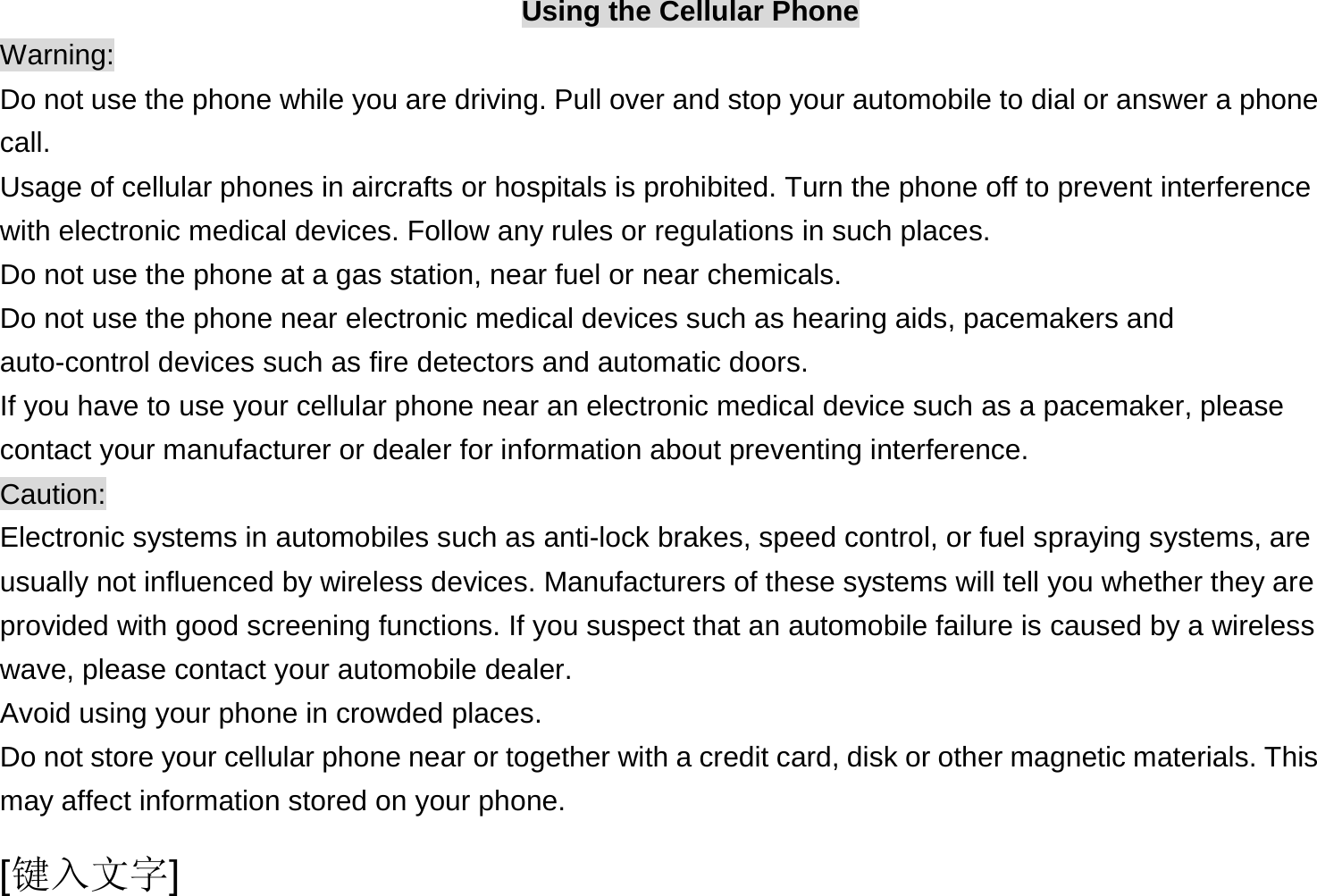  [键入文字] Using the Cellular Phone Warning: Do not use the phone while you are driving. Pull over and stop your automobile to dial or answer a phone call. Usage of cellular phones in aircrafts or hospitals is prohibited. Turn the phone off to prevent interference with electronic medical devices. Follow any rules or regulations in such places. Do not use the phone at a gas station, near fuel or near chemicals. Do not use the phone near electronic medical devices such as hearing aids, pacemakers and auto-control devices such as fire detectors and automatic doors.   If you have to use your cellular phone near an electronic medical device such as a pacemaker, please contact your manufacturer or dealer for information about preventing interference. Caution: Electronic systems in automobiles such as anti-lock brakes, speed control, or fuel spraying systems, are usually not influenced by wireless devices. Manufacturers of these systems will tell you whether they are provided with good screening functions. If you suspect that an automobile failure is caused by a wireless wave, please contact your automobile dealer. Avoid using your phone in crowded places. Do not store your cellular phone near or together with a credit card, disk or other magnetic materials. This may affect information stored on your phone. 