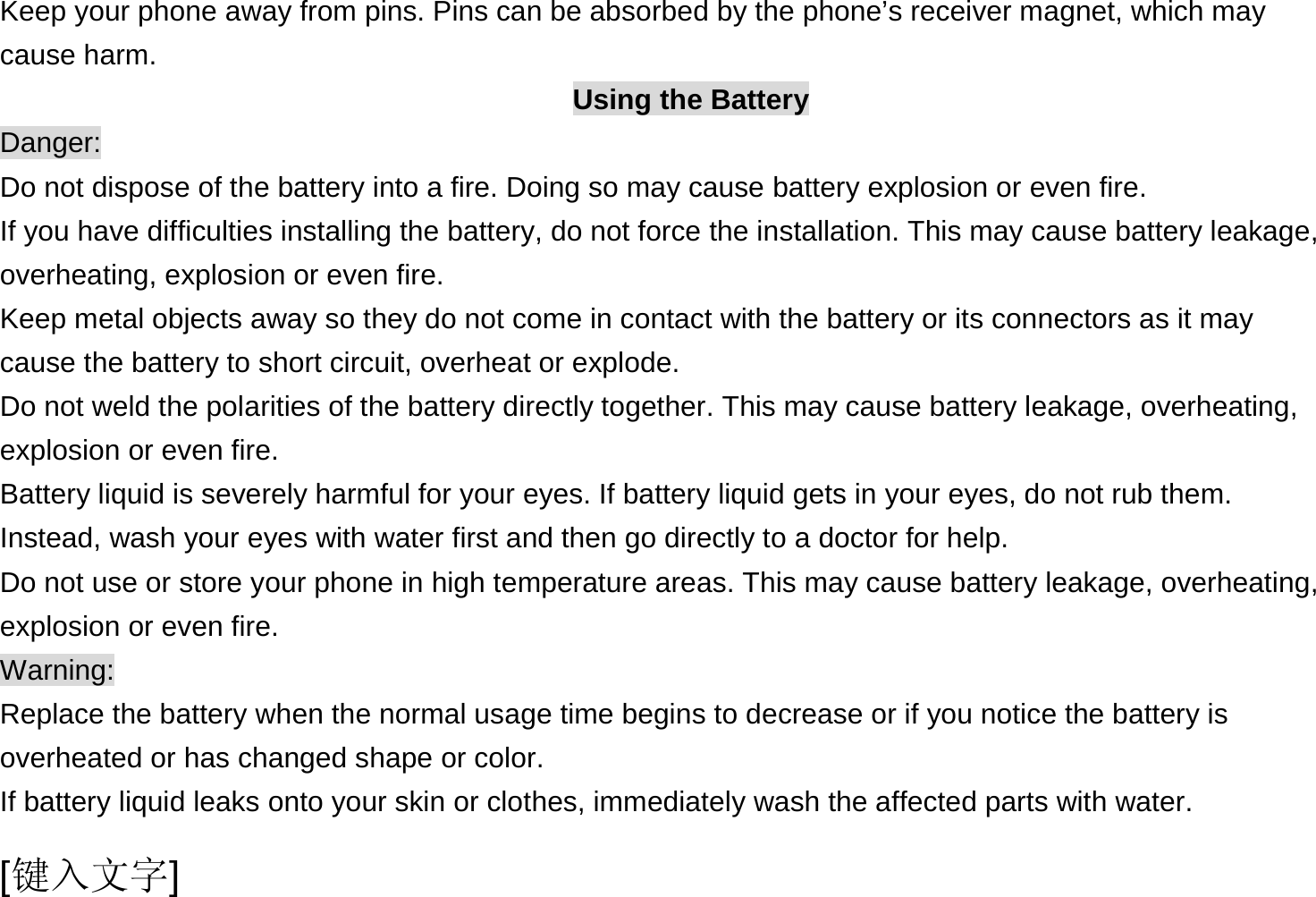  [键入文字] Keep your phone away from pins. Pins can be absorbed by the phone’s receiver magnet, which may cause harm. Using the Battery Danger: Do not dispose of the battery into a fire. Doing so may cause battery explosion or even fire. If you have difficulties installing the battery, do not force the installation. This may cause battery leakage, overheating, explosion or even fire. Keep metal objects away so they do not come in contact with the battery or its connectors as it may cause the battery to short circuit, overheat or explode.   Do not weld the polarities of the battery directly together. This may cause battery leakage, overheating, explosion or even fire. Battery liquid is severely harmful for your eyes. If battery liquid gets in your eyes, do not rub them.   Instead, wash your eyes with water first and then go directly to a doctor for help. Do not use or store your phone in high temperature areas. This may cause battery leakage, overheating, explosion or even fire. Warning: Replace the battery when the normal usage time begins to decrease or if you notice the battery is overheated or has changed shape or color.   If battery liquid leaks onto your skin or clothes, immediately wash the affected parts with water.   