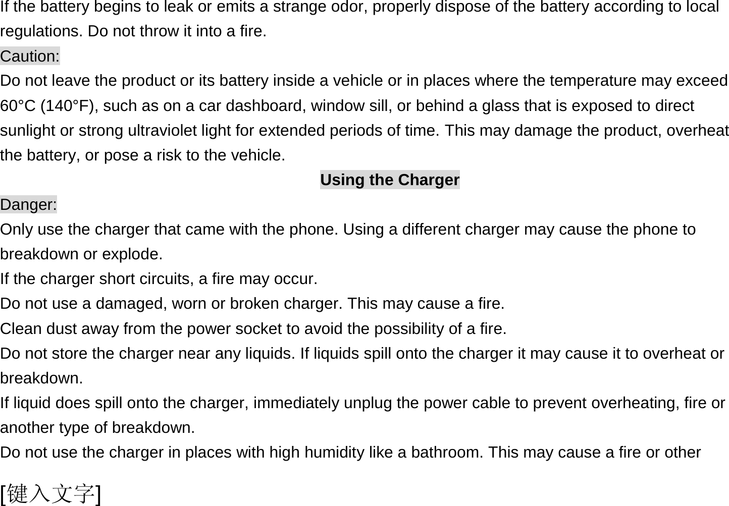  [键入文字] If the battery begins to leak or emits a strange odor, properly dispose of the battery according to local regulations. Do not throw it into a fire.   Caution: Do not leave the product or its battery inside a vehicle or in places where the temperature may exceed 60°C (140°F), such as on a car dashboard, window sill, or behind a glass that is exposed to direct sunlight or strong ultraviolet light for extended periods of time. This may damage the product, overheat the battery, or pose a risk to the vehicle.   Using the Charger Danger: Only use the charger that came with the phone. Using a different charger may cause the phone to breakdown or explode.   If the charger short circuits, a fire may occur.   Do not use a damaged, worn or broken charger. This may cause a fire.   Clean dust away from the power socket to avoid the possibility of a fire. Do not store the charger near any liquids. If liquids spill onto the charger it may cause it to overheat or breakdown. If liquid does spill onto the charger, immediately unplug the power cable to prevent overheating, fire or another type of breakdown. Do not use the charger in places with high humidity like a bathroom. This may cause a fire or other 