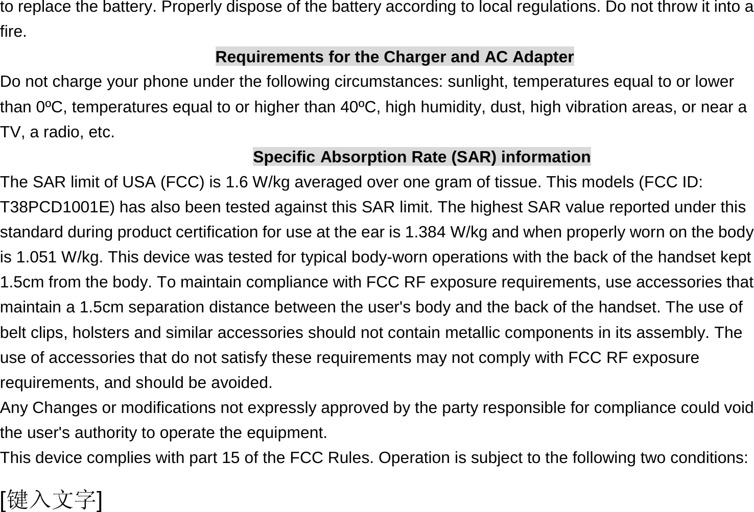  [键入文字] to replace the battery. Properly dispose of the battery according to local regulations. Do not throw it into a fire. Requirements for the Charger and AC Adapter Do not charge your phone under the following circumstances: sunlight, temperatures equal to or lower than 0ºC, temperatures equal to or higher than 40ºC, high humidity, dust, high vibration areas, or near a TV, a radio, etc. Specific Absorption Rate (SAR) information The SAR limit of USA (FCC) is 1.6 W/kg averaged over one gram of tissue. This models (FCC ID: T38PCD1001E) has also been tested against this SAR limit. The highest SAR value reported under this standard during product certification for use at the ear is 1.384 W/kg and when properly worn on the body is 1.051 W/kg. This device was tested for typical body-worn operations with the back of the handset kept 1.5cm from the body. To maintain compliance with FCC RF exposure requirements, use accessories that maintain a 1.5cm separation distance between the user&apos;s body and the back of the handset. The use of belt clips, holsters and similar accessories should not contain metallic components in its assembly. The use of accessories that do not satisfy these requirements may not comply with FCC RF exposure requirements, and should be avoided. Any Changes or modifications not expressly approved by the party responsible for compliance could void the user&apos;s authority to operate the equipment. This device complies with part 15 of the FCC Rules. Operation is subject to the following two conditions: 