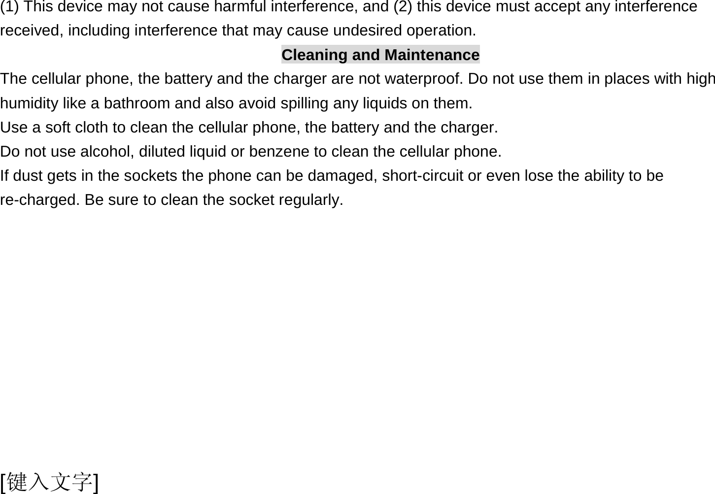  [键入文字] (1) This device may not cause harmful interference, and (2) this device must accept any interference received, including interference that may cause undesired operation. Cleaning and Maintenance The cellular phone, the battery and the charger are not waterproof. Do not use them in places with high humidity like a bathroom and also avoid spilling any liquids on them. Use a soft cloth to clean the cellular phone, the battery and the charger. Do not use alcohol, diluted liquid or benzene to clean the cellular phone. If dust gets in the sockets the phone can be damaged, short-circuit or even lose the ability to be re-charged. Be sure to clean the socket regularly. 