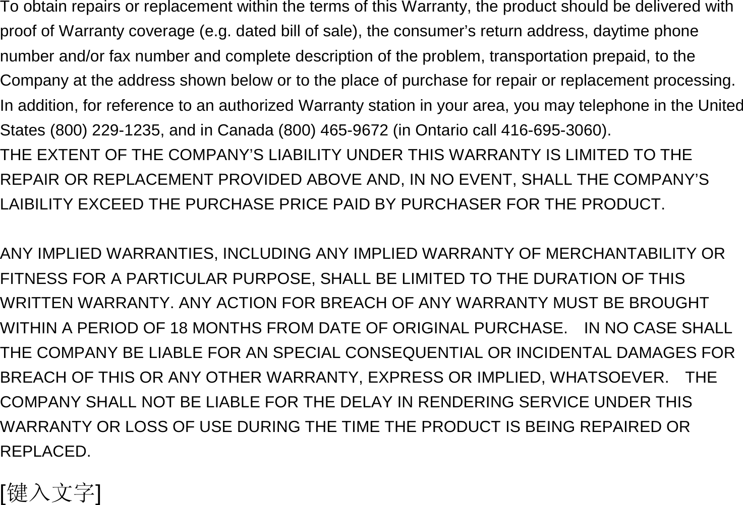  [键入文字] To obtain repairs or replacement within the terms of this Warranty, the product should be delivered with proof of Warranty coverage (e.g. dated bill of sale), the consumer’s return address, daytime phone number and/or fax number and complete description of the problem, transportation prepaid, to the Company at the address shown below or to the place of purchase for repair or replacement processing.   In addition, for reference to an authorized Warranty station in your area, you may telephone in the United States (800) 229-1235, and in Canada (800) 465-9672 (in Ontario call 416-695-3060). THE EXTENT OF THE COMPANY’S LIABILITY UNDER THIS WARRANTY IS LIMITED TO THE REPAIR OR REPLACEMENT PROVIDED ABOVE AND, IN NO EVENT, SHALL THE COMPANY’S LAIBILITY EXCEED THE PURCHASE PRICE PAID BY PURCHASER FOR THE PRODUCT.  ANY IMPLIED WARRANTIES, INCLUDING ANY IMPLIED WARRANTY OF MERCHANTABILITY OR FITNESS FOR A PARTICULAR PURPOSE, SHALL BE LIMITED TO THE DURATION OF THIS WRITTEN WARRANTY. ANY ACTION FOR BREACH OF ANY WARRANTY MUST BE BROUGHT WITHIN A PERIOD OF 18 MONTHS FROM DATE OF ORIGINAL PURCHASE.    IN NO CASE SHALL THE COMPANY BE LIABLE FOR AN SPECIAL CONSEQUENTIAL OR INCIDENTAL DAMAGES FOR BREACH OF THIS OR ANY OTHER WARRANTY, EXPRESS OR IMPLIED, WHATSOEVER.    THE COMPANY SHALL NOT BE LIABLE FOR THE DELAY IN RENDERING SERVICE UNDER THIS WARRANTY OR LOSS OF USE DURING THE TIME THE PRODUCT IS BEING REPAIRED OR REPLACED. 