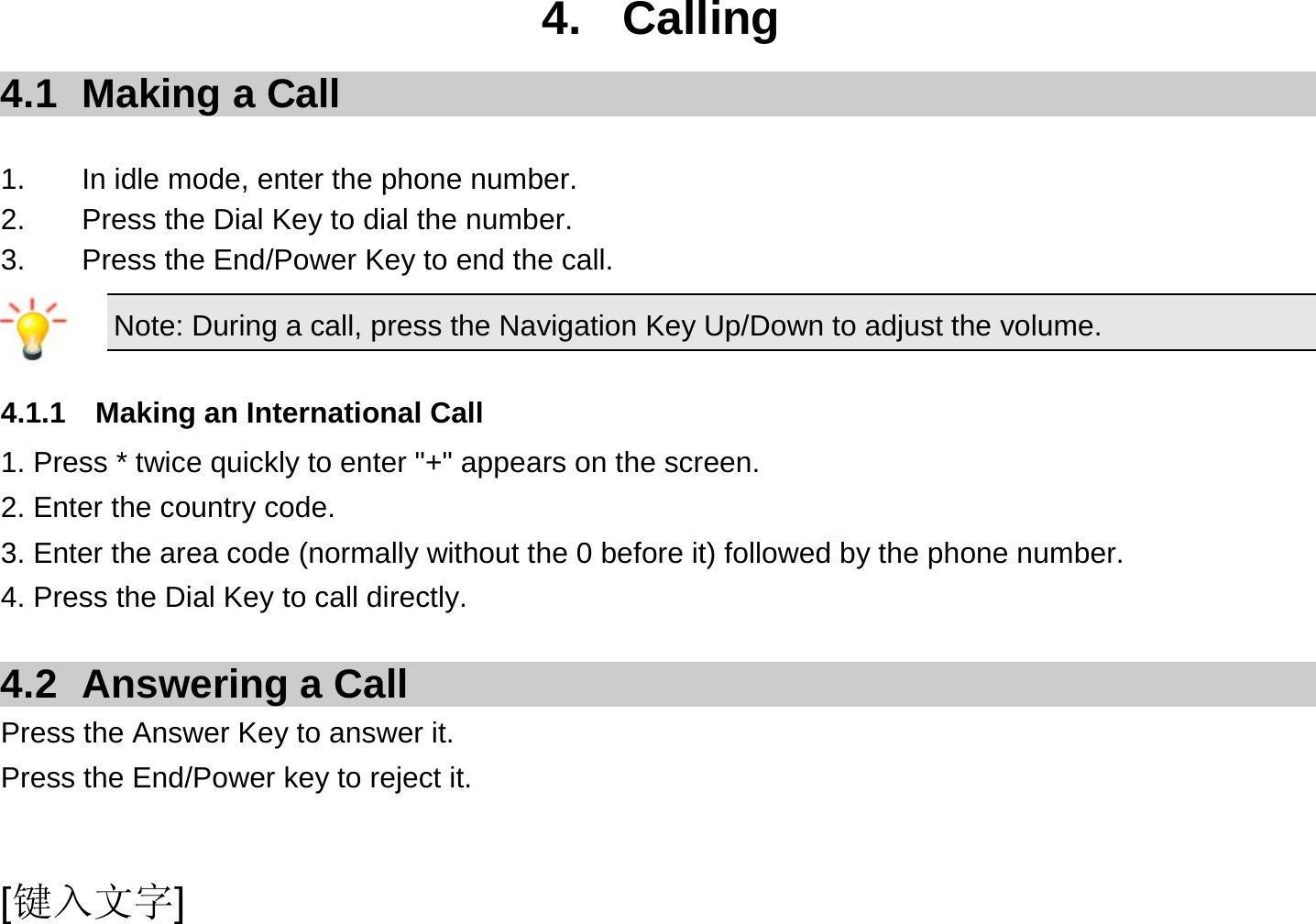  [键入文字] 4. Calling 4.1  Making a Call  1.  In idle mode, enter the phone number. 2.  Press the Dial Key to dial the number. 3.  Press the End/Power Key to end the call. Note: During a call, press the Navigation Key Up/Down to adjust the volume.  4.1.1  Making an International Call 1. Press * twice quickly to enter &quot;+&quot; appears on the screen. 2. Enter the country code. 3. Enter the area code (normally without the 0 before it) followed by the phone number. 4. Press the Dial Key to call directly.  4.2 Answering a Call Press the Answer Key to answer it. Press the End/Power key to reject it.  