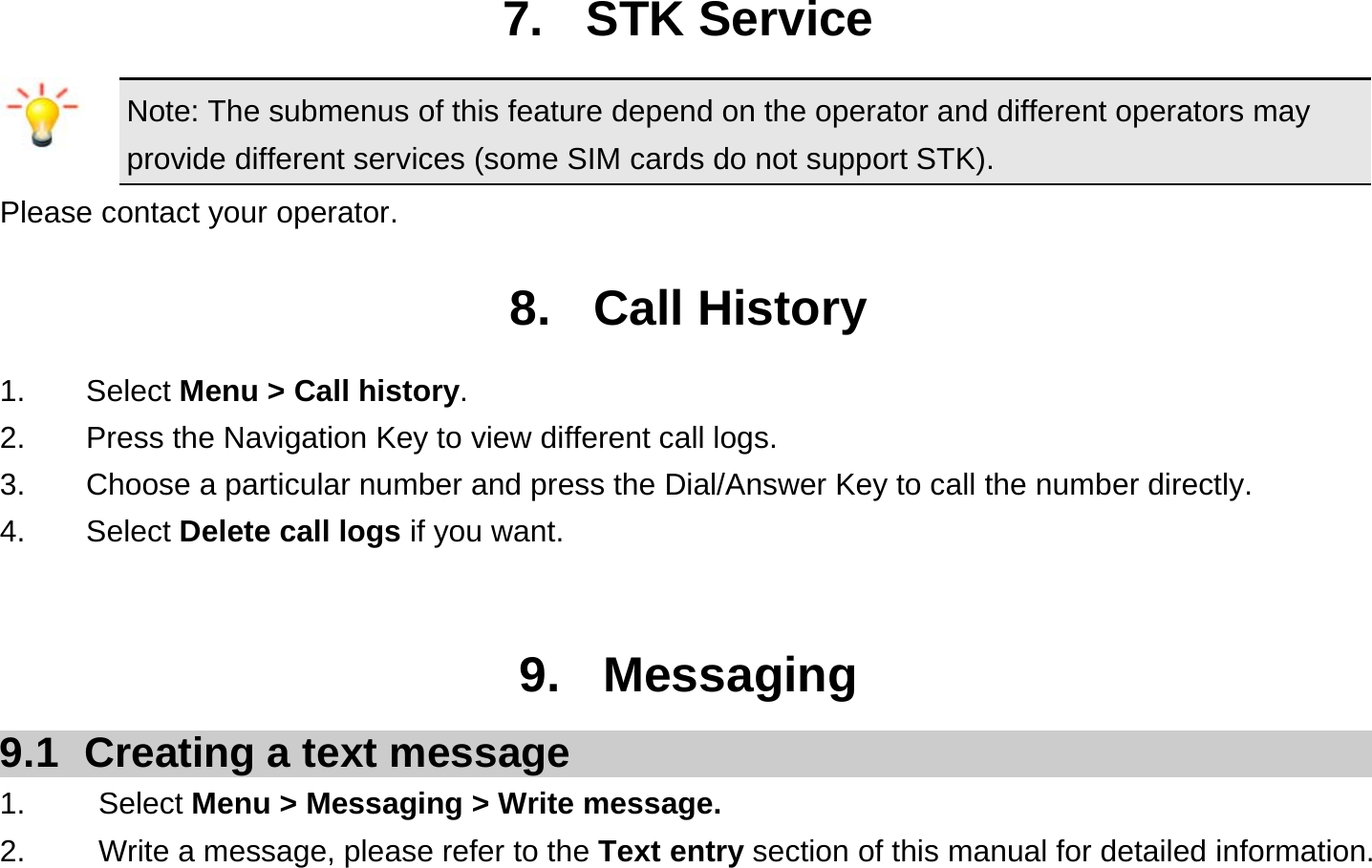  7. STK Service Note: The submenus of this feature depend on the operator and different operators may provide different services (some SIM cards do not support STK). Please contact your operator.  8. Call History 1.    Select Menu &gt; Call history. 2.        Press the Navigation Key to view different call logs. 3.    Choose a particular number and press the Dial/Answer Key to call the number directly. 4.    Select Delete call logs if you want.   9. Messaging 9.1  Creating a text message 1.   Select Menu &gt; Messaging &gt; Write message. 2.    Write a message, please refer to the Text entry section of this manual for detailed information. 