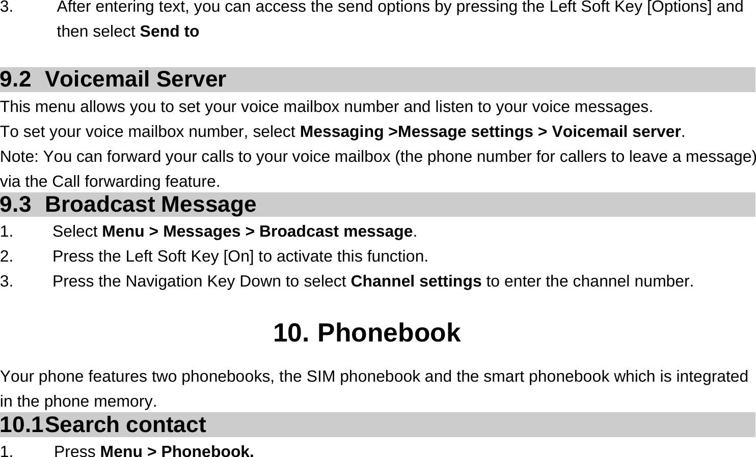  3.  After entering text, you can access the send options by pressing the Left Soft Key [Options] and then select Send to  9.2 Voicemail Server This menu allows you to set your voice mailbox number and listen to your voice messages. To set your voice mailbox number, select Messaging &gt;Message settings &gt; Voicemail server. Note: You can forward your calls to your voice mailbox (the phone number for callers to leave a message) via the Call forwarding feature. 9.3 Broadcast Message 1.   Select Menu &gt; Messages &gt; Broadcast message. 2.  Press the Left Soft Key [On] to activate this function. 3.  Press the Navigation Key Down to select Channel settings to enter the channel number.  10. Phonebook Your phone features two phonebooks, the SIM phonebook and the smart phonebook which is integrated in the phone memory. 10.1 Search  contact 1.     Press Menu &gt; Phonebook. 