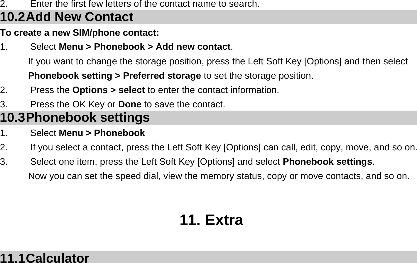 2.  Enter the first few letters of the contact name to search. 10.2 Add New Contact To create a new SIM/phone contact: 1.   Select Menu &gt; Phonebook &gt; Add new contact. If you want to change the storage position, press the Left Soft Key [Options] and then select Phonebook setting &gt; Preferred storage to set the storage position. 2.   Press the Options &gt; select to enter the contact information. 3.    Press the OK Key or Done to save the contact. 10.3 Phonebook  settings 1.   Select Menu &gt; Phonebook 2.  If you select a contact, press the Left Soft Key [Options] can call, edit, copy, move, and so on. 3.  Select one item, press the Left Soft Key [Options] and select Phonebook settings. Now you can set the speed dial, view the memory status, copy or move contacts, and so on.   11. Extra  11.1 Calculator 