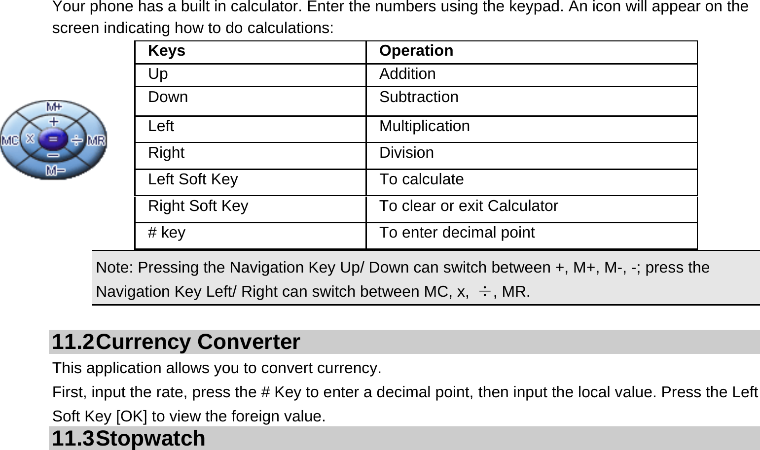  Your phone has a built in calculator. Enter the numbers using the keypad. An icon will appear on the screen indicating how to do calculations:    Note: Pressing the Navigation Key Up/ Down can switch between +, M+, M-, -; press the Navigation Key Left/ Right can switch between MC, x,  ÷, MR.  11.2 Currency  Converter This application allows you to convert currency. First, input the rate, press the # Key to enter a decimal point, then input the local value. Press the Left Soft Key [OK] to view the foreign value.   11.3 Stopwatch Keys Operation Up Addition Down Subtraction Left Multiplication Right Division Left Soft Key  To calculate Right Soft Key  To clear or exit Calculator # key  To enter decimal point 