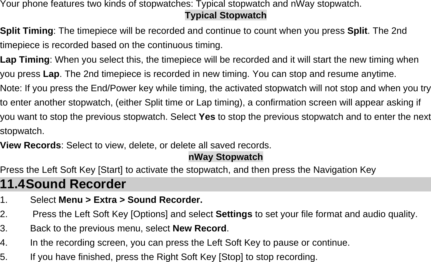  Your phone features two kinds of stopwatches: Typical stopwatch and nWay stopwatch. Typical Stopwatch Split Timing: The timepiece will be recorded and continue to count when you press Split. The 2nd timepiece is recorded based on the continuous timing. Lap Timing: When you select this, the timepiece will be recorded and it will start the new timing when you press Lap. The 2nd timepiece is recorded in new timing. You can stop and resume anytime. Note: If you press the End/Power key while timing, the activated stopwatch will not stop and when you try to enter another stopwatch, (either Split time or Lap timing), a confirmation screen will appear asking if you want to stop the previous stopwatch. Select Yes to stop the previous stopwatch and to enter the next stopwatch. View Records: Select to view, delete, or delete all saved records. nWay Stopwatch Press the Left Soft Key [Start] to activate the stopwatch, and then press the Navigation Key 11.4 Sound  Recorder 1.   Select Menu &gt; Extra &gt; Sound Recorder. 2.    Press the Left Soft Key [Options] and select Settings to set your file format and audio quality. 3.    Back to the previous menu, select New Record. 4.    In the recording screen, you can press the Left Soft Key to pause or continue. 5.    If you have finished, press the Right Soft Key [Stop] to stop recording. 