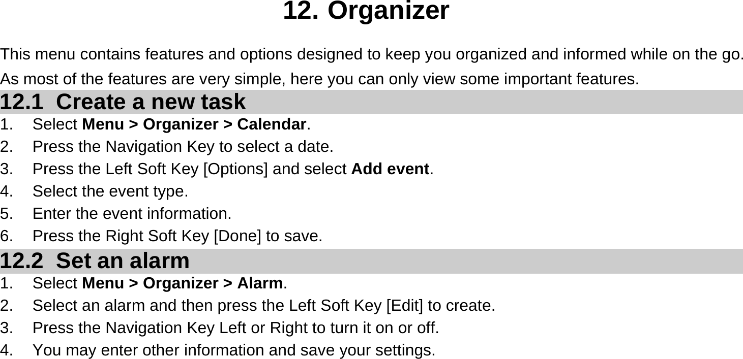  12. Organizer This menu contains features and options designed to keep you organized and informed while on the go. As most of the features are very simple, here you can only view some important features. 12.1   Create a new task 1. Select Menu &gt; Organizer &gt; Calendar. 2.  Press the Navigation Key to select a date. 3.  Press the Left Soft Key [Options] and select Add event. 4.  Select the event type. 5.  Enter the event information. 6.  Press the Right Soft Key [Done] to save. 12.2   Set an alarm 1. Select Menu &gt; Organizer &gt; Alarm. 2.  Select an alarm and then press the Left Soft Key [Edit] to create. 3.  Press the Navigation Key Left or Right to turn it on or off. 4.  You may enter other information and save your settings.     