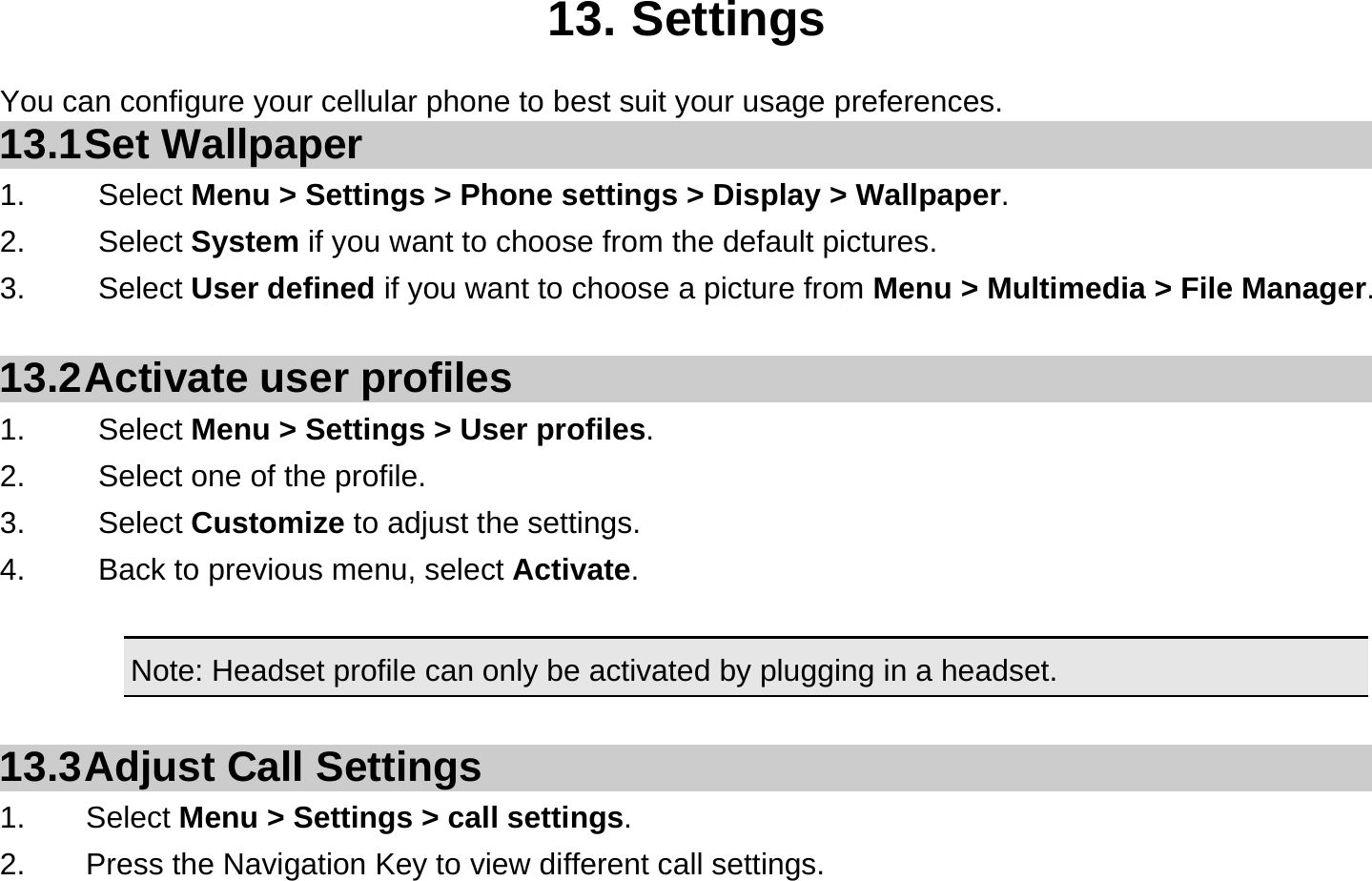  13. Settings You can configure your cellular phone to best suit your usage preferences. 13.1 Set  Wallpaper 1.   Select Menu &gt; Settings &gt; Phone settings &gt; Display &gt; Wallpaper. 2.   Select System if you want to choose from the default pictures. 3.   Select User defined if you want to choose a picture from Menu &gt; Multimedia &gt; File Manager.  13.2 Activate  user  profiles 1.   Select Menu &gt; Settings &gt; User profiles. 2.    Select one of the profile. 3.   Select Customize to adjust the settings. 4.    Back to previous menu, select Activate.  Note: Headset profile can only be activated by plugging in a headset.   13.3 Adjust Call Settings 1.    Select Menu &gt; Settings &gt; call settings. 2.        Press the Navigation Key to view different call settings. 