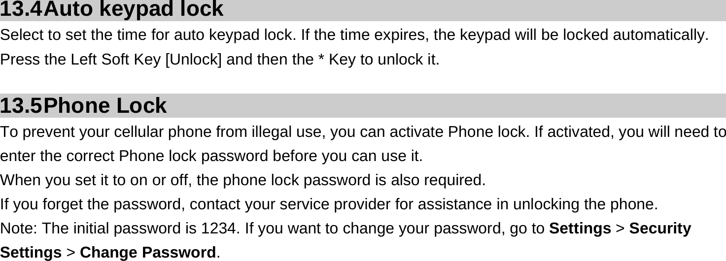  13.4 Auto  keypad  lock Select to set the time for auto keypad lock. If the time expires, the keypad will be locked automatically.   Press the Left Soft Key [Unlock] and then the * Key to unlock it.  13.5 Phone  Lock To prevent your cellular phone from illegal use, you can activate Phone lock. If activated, you will need to enter the correct Phone lock password before you can use it. When you set it to on or off, the phone lock password is also required. If you forget the password, contact your service provider for assistance in unlocking the phone. Note: The initial password is 1234. If you want to change your password, go to Settings &gt; Security Settings &gt; Change Password.     