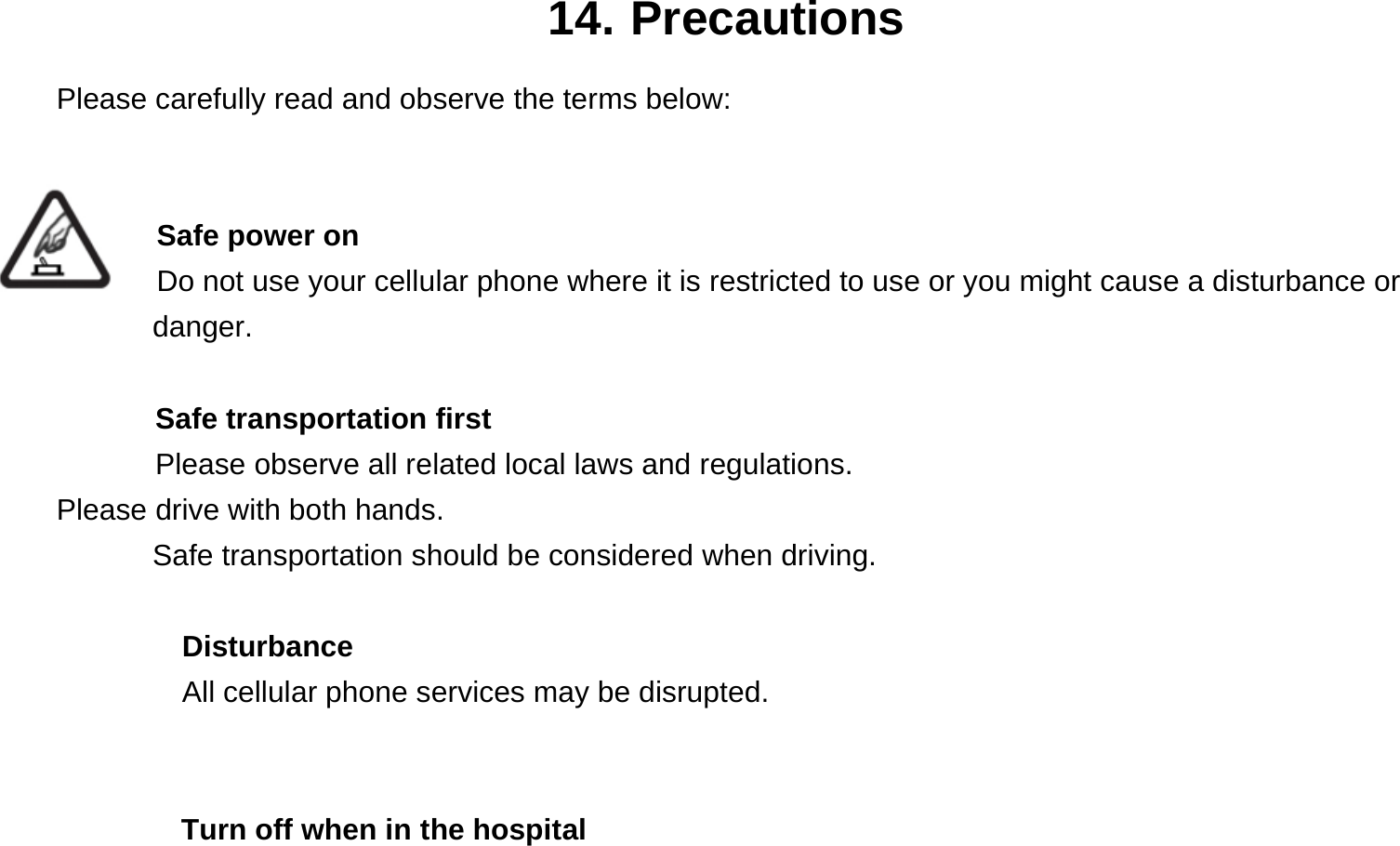  14. Precautions Please carefully read and observe the terms below:   Safe power on Do not use your cellular phone where it is restricted to use or you might cause a disturbance or        danger.  Safe transportation first Please observe all related local laws and regulations. Please drive with both hands.   Safe transportation should be considered when driving.  Disturbance All cellular phone services may be disrupted.    Turn off when in the hospital   