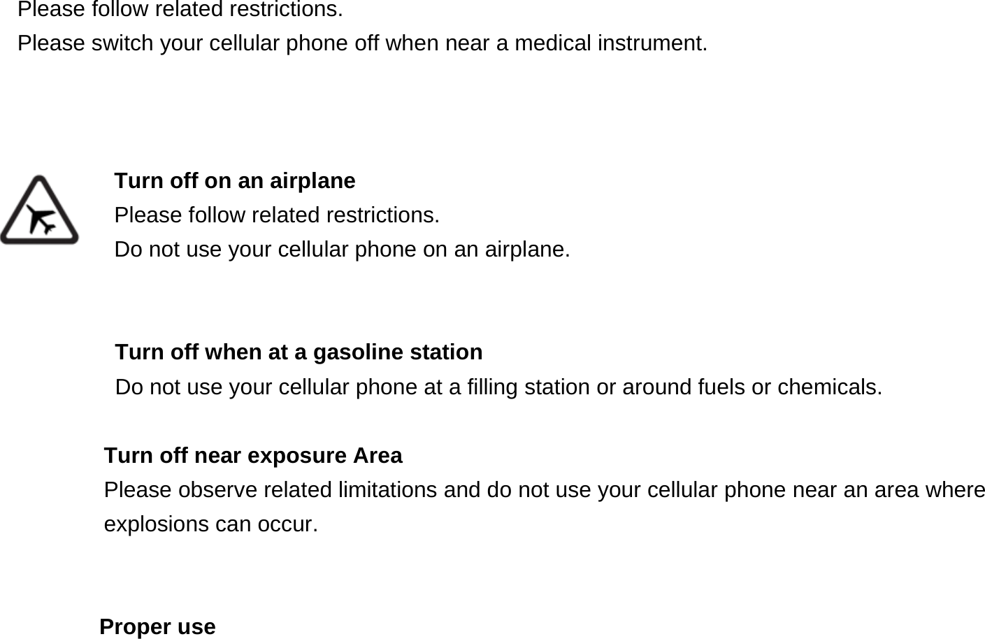    Please follow related restrictions. Please switch your cellular phone off when near a medical instrument.    Turn off on an airplane Please follow related restrictions. Do not use your cellular phone on an airplane.   Turn off when at a gasoline station Do not use your cellular phone at a filling station or around fuels or chemicals.  Turn off near exposure Area Please observe related limitations and do not use your cellular phone near an area where explosions can occur.   Proper use 