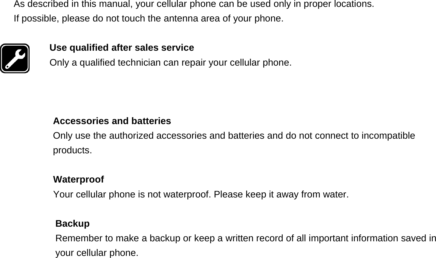  As described in this manual, your cellular phone can be used only in proper locations. If possible, please do not touch the antenna area of your phone.  Use qualified after sales service Only a qualified technician can repair your cellular phone.    Accessories and batteries Only use the authorized accessories and batteries and do not connect to incompatible products.  Waterproof Your cellular phone is not waterproof. Please keep it away from water.  Backup Remember to make a backup or keep a written record of all important information saved in your cellular phone.  