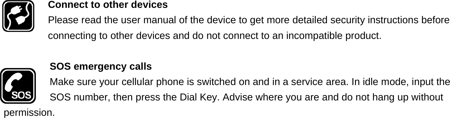  Connect to other devices Please read the user manual of the device to get more detailed security instructions before connecting to other devices and do not connect to an incompatible product.  SOS emergency calls Make sure your cellular phone is switched on and in a service area. In idle mode, input the SOS number, then press the Dial Key. Advise where you are and do not hang up without permission. 