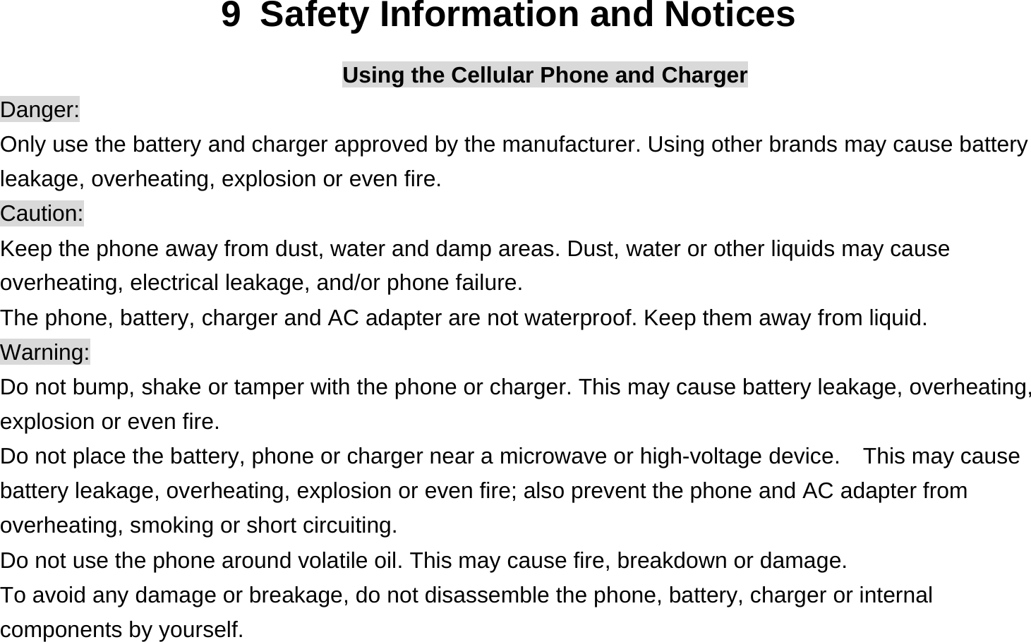  9  Safety Information and Notices Using the Cellular Phone and Charger Danger: Only use the battery and charger approved by the manufacturer. Using other brands may cause battery leakage, overheating, explosion or even fire. Caution: Keep the phone away from dust, water and damp areas. Dust, water or other liquids may cause overheating, electrical leakage, and/or phone failure.   The phone, battery, charger and AC adapter are not waterproof. Keep them away from liquid. Warning: Do not bump, shake or tamper with the phone or charger. This may cause battery leakage, overheating, explosion or even fire. Do not place the battery, phone or charger near a microwave or high-voltage device.    This may cause battery leakage, overheating, explosion or even fire; also prevent the phone and AC adapter from overheating, smoking or short circuiting. Do not use the phone around volatile oil. This may cause fire, breakdown or damage. To avoid any damage or breakage, do not disassemble the phone, battery, charger or internal components by yourself. 