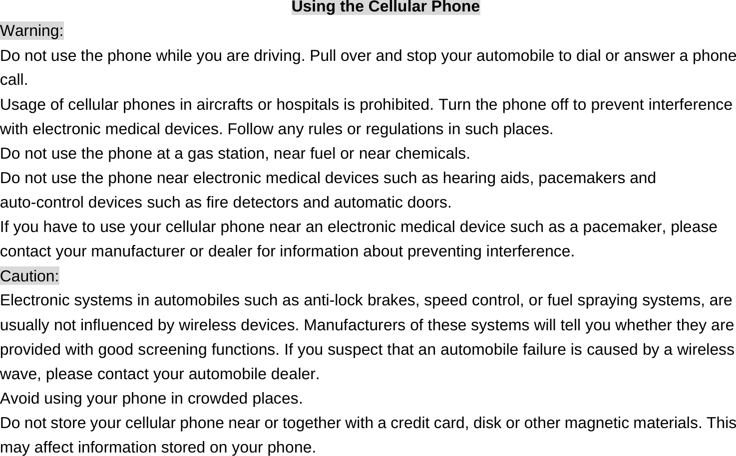  Using the Cellular Phone Warning: Do not use the phone while you are driving. Pull over and stop your automobile to dial or answer a phone call. Usage of cellular phones in aircrafts or hospitals is prohibited. Turn the phone off to prevent interference with electronic medical devices. Follow any rules or regulations in such places. Do not use the phone at a gas station, near fuel or near chemicals. Do not use the phone near electronic medical devices such as hearing aids, pacemakers and auto-control devices such as fire detectors and automatic doors.   If you have to use your cellular phone near an electronic medical device such as a pacemaker, please contact your manufacturer or dealer for information about preventing interference. Caution: Electronic systems in automobiles such as anti-lock brakes, speed control, or fuel spraying systems, are usually not influenced by wireless devices. Manufacturers of these systems will tell you whether they are provided with good screening functions. If you suspect that an automobile failure is caused by a wireless wave, please contact your automobile dealer. Avoid using your phone in crowded places. Do not store your cellular phone near or together with a credit card, disk or other magnetic materials. This may affect information stored on your phone. 