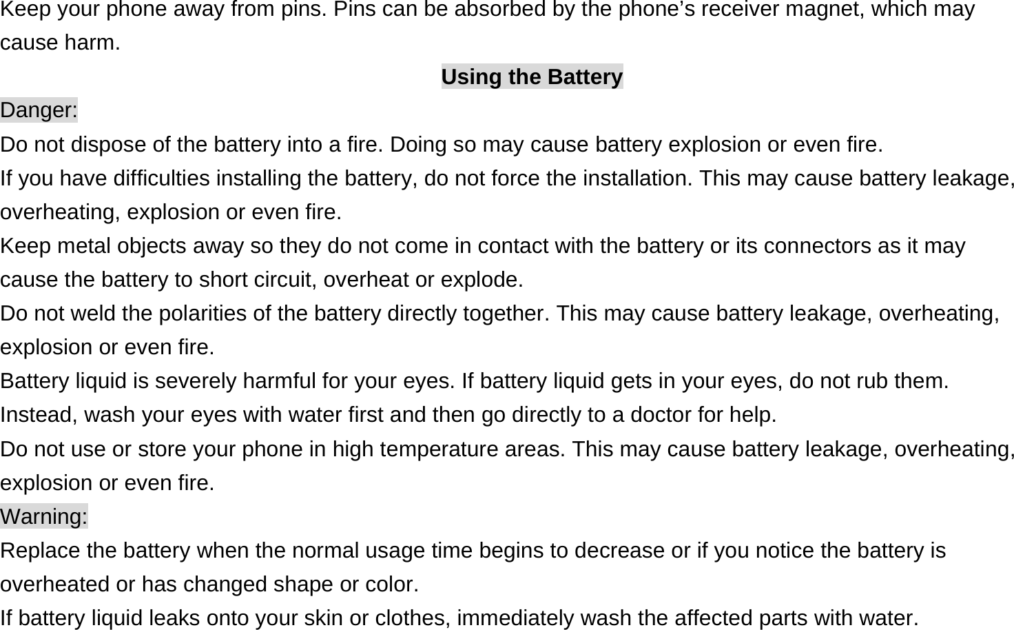  Keep your phone away from pins. Pins can be absorbed by the phone’s receiver magnet, which may cause harm. Using the Battery Danger: Do not dispose of the battery into a fire. Doing so may cause battery explosion or even fire. If you have difficulties installing the battery, do not force the installation. This may cause battery leakage, overheating, explosion or even fire. Keep metal objects away so they do not come in contact with the battery or its connectors as it may cause the battery to short circuit, overheat or explode.   Do not weld the polarities of the battery directly together. This may cause battery leakage, overheating, explosion or even fire. Battery liquid is severely harmful for your eyes. If battery liquid gets in your eyes, do not rub them.   Instead, wash your eyes with water first and then go directly to a doctor for help. Do not use or store your phone in high temperature areas. This may cause battery leakage, overheating, explosion or even fire. Warning: Replace the battery when the normal usage time begins to decrease or if you notice the battery is overheated or has changed shape or color.   If battery liquid leaks onto your skin or clothes, immediately wash the affected parts with water.   