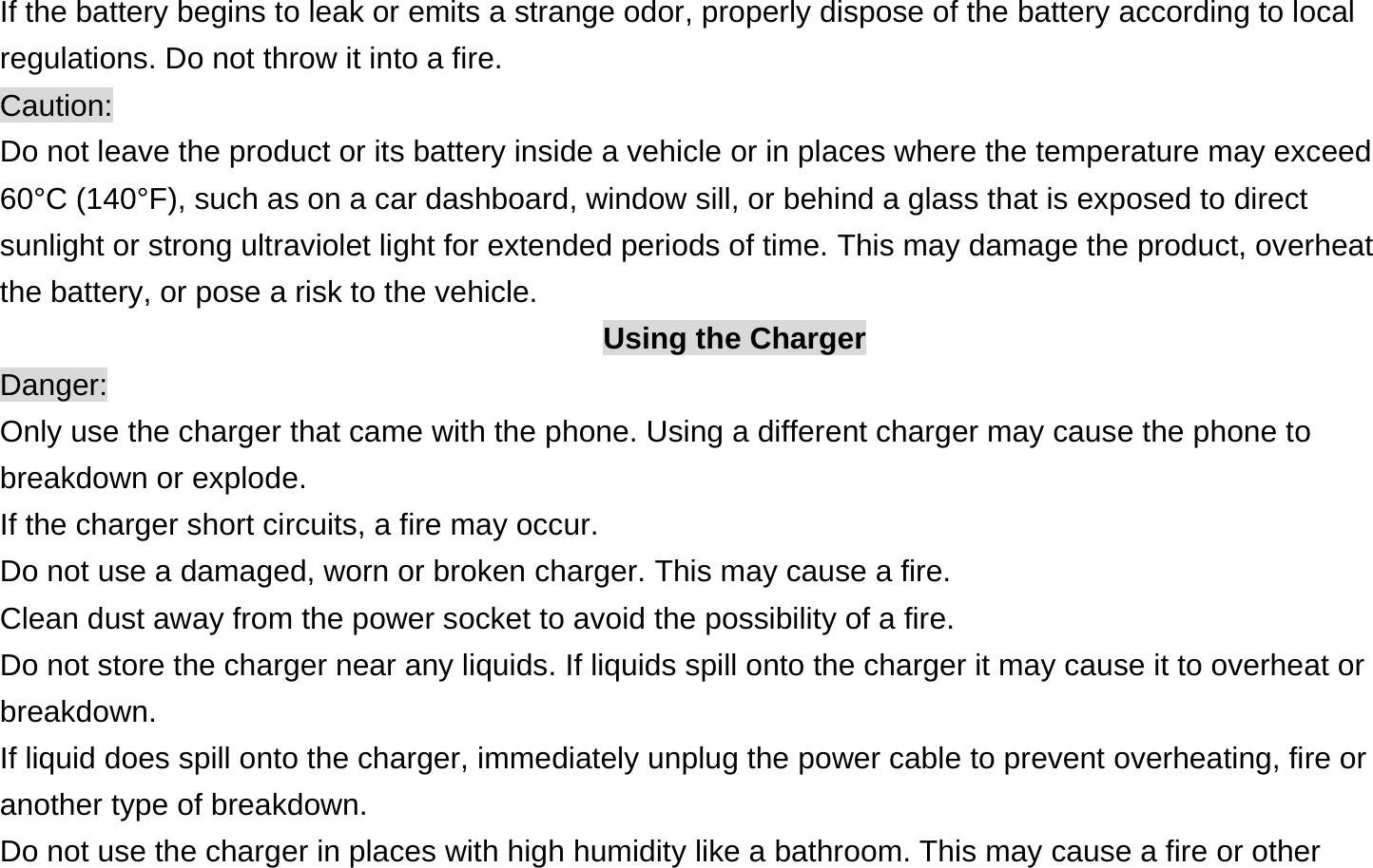  If the battery begins to leak or emits a strange odor, properly dispose of the battery according to local regulations. Do not throw it into a fire.   Caution: Do not leave the product or its battery inside a vehicle or in places where the temperature may exceed 60°C (140°F), such as on a car dashboard, window sill, or behind a glass that is exposed to direct sunlight or strong ultraviolet light for extended periods of time. This may damage the product, overheat the battery, or pose a risk to the vehicle.   Using the Charger Danger: Only use the charger that came with the phone. Using a different charger may cause the phone to breakdown or explode.   If the charger short circuits, a fire may occur.   Do not use a damaged, worn or broken charger. This may cause a fire.   Clean dust away from the power socket to avoid the possibility of a fire. Do not store the charger near any liquids. If liquids spill onto the charger it may cause it to overheat or breakdown. If liquid does spill onto the charger, immediately unplug the power cable to prevent overheating, fire or another type of breakdown. Do not use the charger in places with high humidity like a bathroom. This may cause a fire or other 