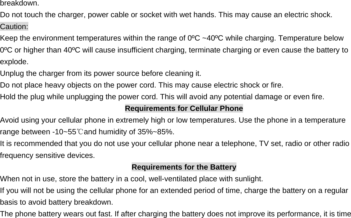  breakdown. Do not touch the charger, power cable or socket with wet hands. This may cause an electric shock. Caution: Keep the environment temperatures within the range of 0ºC ~40ºC while charging. Temperature below 0ºC or higher than 40ºC will cause insufficient charging, terminate charging or even cause the battery to explode. Unplug the charger from its power source before cleaning it.   Do not place heavy objects on the power cord. This may cause electric shock or fire. Hold the plug while unplugging the power cord. This will avoid any potential damage or even fire. Requirements for Cellular Phone Avoid using your cellular phone in extremely high or low temperatures. Use the phone in a temperature range between -10~55℃and humidity of 35%~85%. It is recommended that you do not use your cellular phone near a telephone, TV set, radio or other radio frequency sensitive devices. Requirements for the Battery When not in use, store the battery in a cool, well-ventilated place with sunlight. If you will not be using the cellular phone for an extended period of time, charge the battery on a regular basis to avoid battery breakdown. The phone battery wears out fast. If after charging the battery does not improve its performance, it is time 