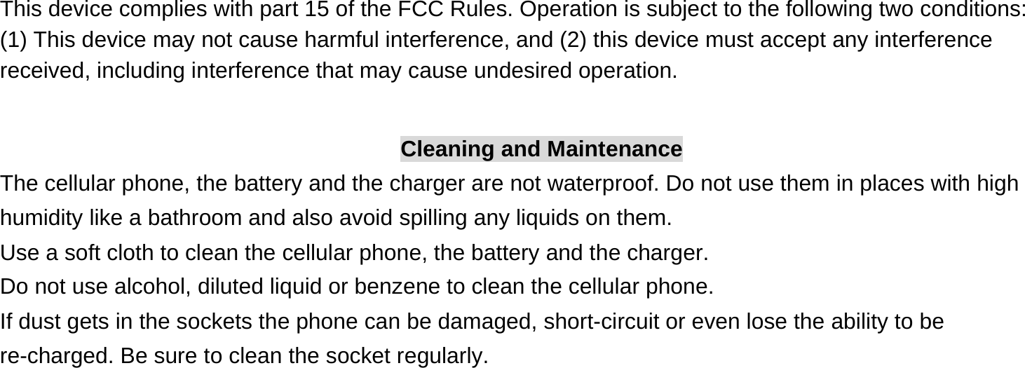  This device complies with part 15 of the FCC Rules. Operation is subject to the following two conditions: (1) This device may not cause harmful interference, and (2) this device must accept any interference received, including interference that may cause undesired operation.  Cleaning and Maintenance The cellular phone, the battery and the charger are not waterproof. Do not use them in places with high humidity like a bathroom and also avoid spilling any liquids on them. Use a soft cloth to clean the cellular phone, the battery and the charger. Do not use alcohol, diluted liquid or benzene to clean the cellular phone. If dust gets in the sockets the phone can be damaged, short-circuit or even lose the ability to be re-charged. Be sure to clean the socket regularly. 