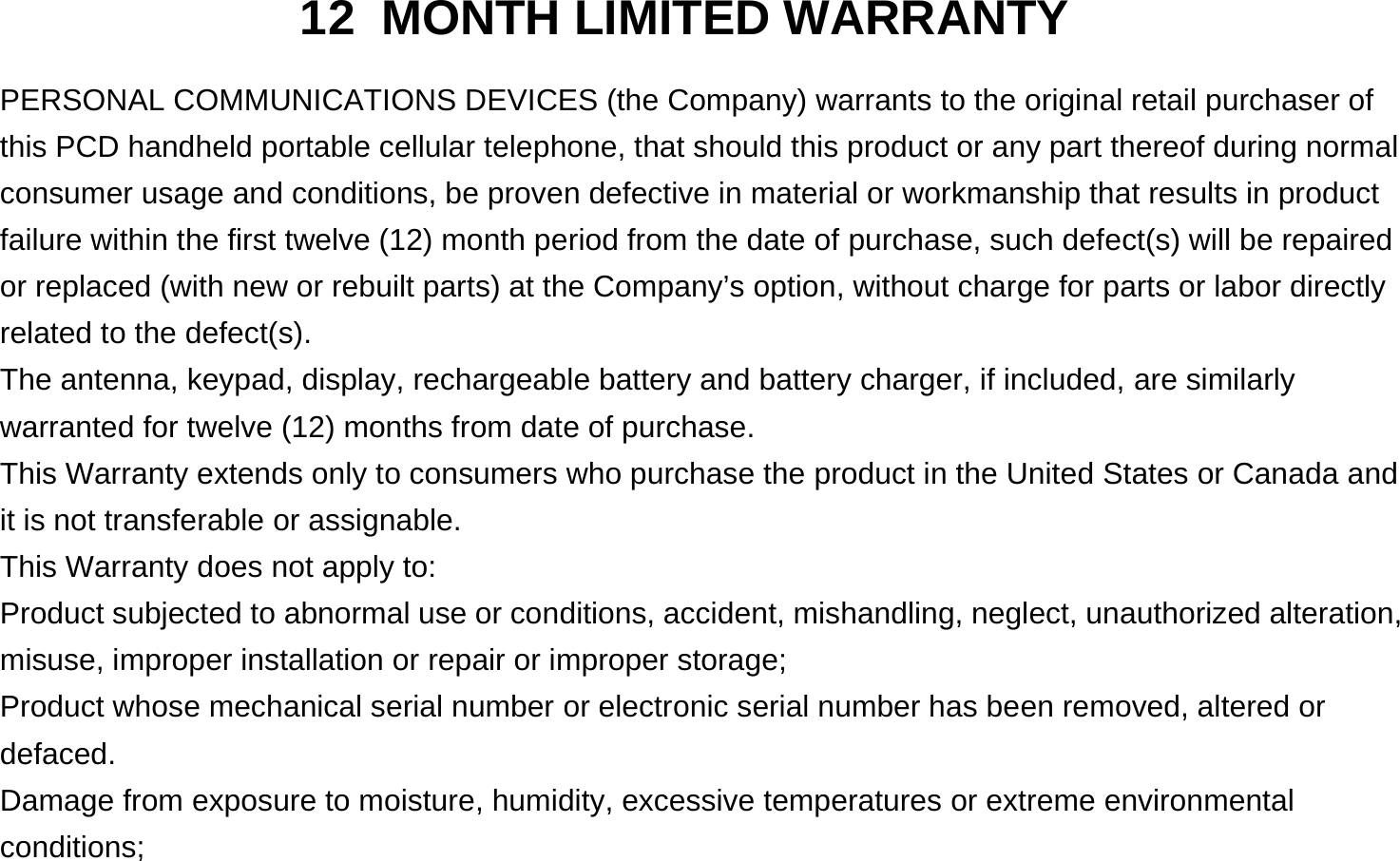  12 MONTH LIMITED WARRANTY PERSONAL COMMUNICATIONS DEVICES (the Company) warrants to the original retail purchaser of this PCD handheld portable cellular telephone, that should this product or any part thereof during normal consumer usage and conditions, be proven defective in material or workmanship that results in product failure within the first twelve (12) month period from the date of purchase, such defect(s) will be repaired or replaced (with new or rebuilt parts) at the Company’s option, without charge for parts or labor directly related to the defect(s). The antenna, keypad, display, rechargeable battery and battery charger, if included, are similarly warranted for twelve (12) months from date of purchase.     This Warranty extends only to consumers who purchase the product in the United States or Canada and it is not transferable or assignable. This Warranty does not apply to: Product subjected to abnormal use or conditions, accident, mishandling, neglect, unauthorized alteration, misuse, improper installation or repair or improper storage; Product whose mechanical serial number or electronic serial number has been removed, altered or defaced. Damage from exposure to moisture, humidity, excessive temperatures or extreme environmental conditions; 
