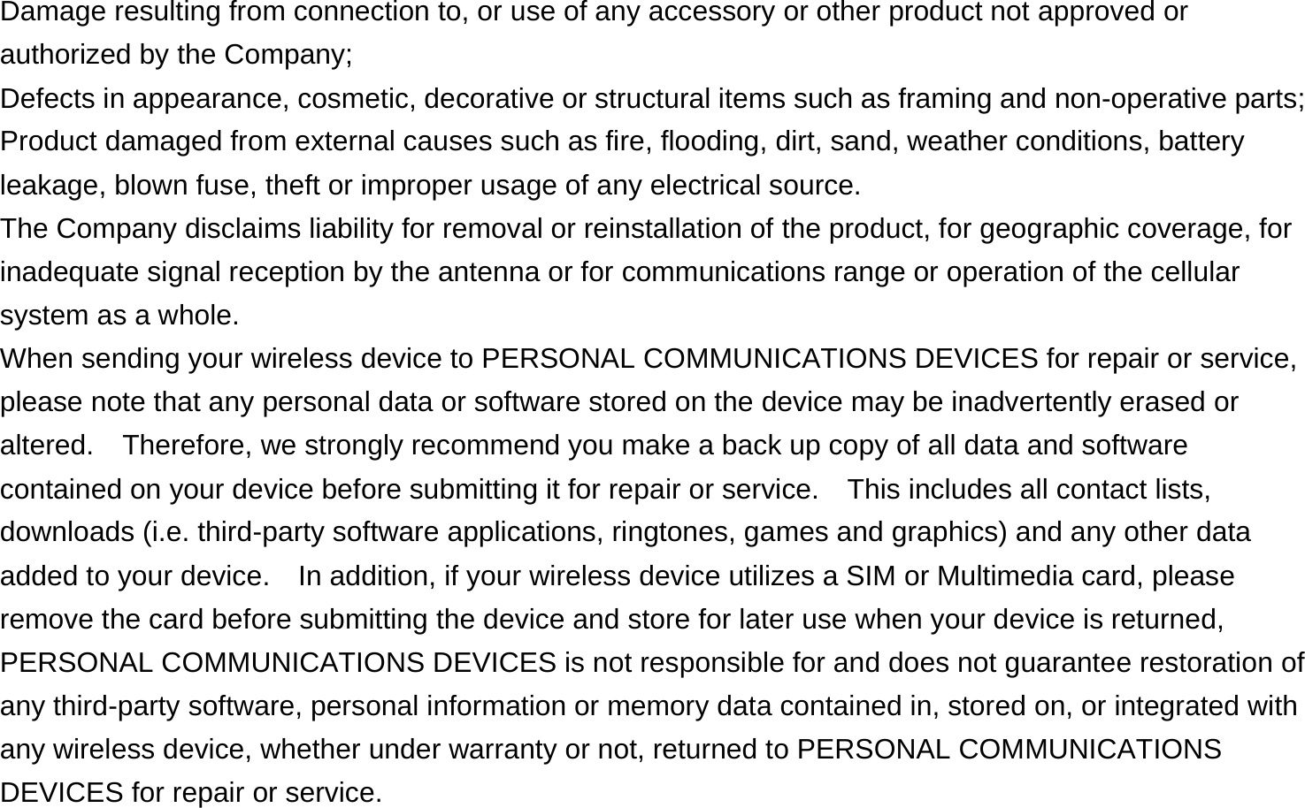  Damage resulting from connection to, or use of any accessory or other product not approved or authorized by the Company; Defects in appearance, cosmetic, decorative or structural items such as framing and non-operative parts; Product damaged from external causes such as fire, flooding, dirt, sand, weather conditions, battery leakage, blown fuse, theft or improper usage of any electrical source. The Company disclaims liability for removal or reinstallation of the product, for geographic coverage, for inadequate signal reception by the antenna or for communications range or operation of the cellular system as a whole.   When sending your wireless device to PERSONAL COMMUNICATIONS DEVICES for repair or service, please note that any personal data or software stored on the device may be inadvertently erased or altered.    Therefore, we strongly recommend you make a back up copy of all data and software contained on your device before submitting it for repair or service.  This includes all contact lists, downloads (i.e. third-party software applications, ringtones, games and graphics) and any other data added to your device.    In addition, if your wireless device utilizes a SIM or Multimedia card, please remove the card before submitting the device and store for later use when your device is returned, PERSONAL COMMUNICATIONS DEVICES is not responsible for and does not guarantee restoration of any third-party software, personal information or memory data contained in, stored on, or integrated with any wireless device, whether under warranty or not, returned to PERSONAL COMMUNICATIONS DEVICES for repair or service.     