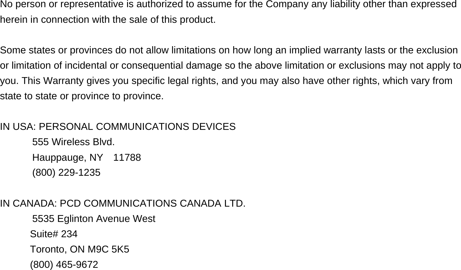   No person or representative is authorized to assume for the Company any liability other than expressed herein in connection with the sale of this product.  Some states or provinces do not allow limitations on how long an implied warranty lasts or the exclusion or limitation of incidental or consequential damage so the above limitation or exclusions may not apply to you. This Warranty gives you specific legal rights, and you may also have other rights, which vary from state to state or province to province.  IN USA: PERSONAL COMMUNICATIONS DEVICES   555 Wireless Blvd.   Hauppauge, NY  11788  (800) 229-1235  IN CANADA: PCD COMMUNICATIONS CANADA LTD.   5535 Eglinton Avenue West Suite# 234 Toronto, ON M9C 5K5 (800) 465-9672              