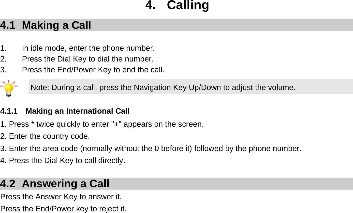  4. Calling 4.1  Making a Call  1.  In idle mode, enter the phone number. 2.  Press the Dial Key to dial the number. 3.  Press the End/Power Key to end the call. Note: During a call, press the Navigation Key Up/Down to adjust the volume.  4.1.1  Making an International Call 1. Press * twice quickly to enter &quot;+&quot; appears on the screen. 2. Enter the country code. 3. Enter the area code (normally without the 0 before it) followed by the phone number. 4. Press the Dial Key to call directly.  4.2 Answering a Call Press the Answer Key to answer it. Press the End/Power key to reject it.  