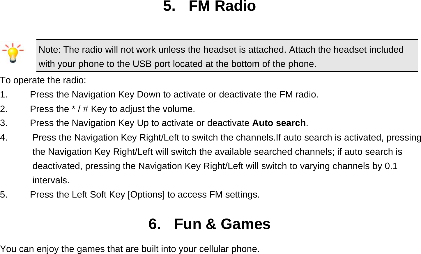  5. FM Radio Note: The radio will not work unless the headset is attached. Attach the headset included with your phone to the USB port located at the bottom of the phone. To operate the radio: 1.    Press the Navigation Key Down to activate or deactivate the FM radio. 2.    Press the * / # Key to adjust the volume. 3.    Press the Navigation Key Up to activate or deactivate Auto search. 4.  Press the Navigation Key Right/Left to switch the channels.If auto search is activated, pressing the Navigation Key Right/Left will switch the available searched channels; if auto search is deactivated, pressing the Navigation Key Right/Left will switch to varying channels by 0.1 intervals. 5.    Press the Left Soft Key [Options] to access FM settings.  6. Fun &amp; Games You can enjoy the games that are built into your cellular phone.  