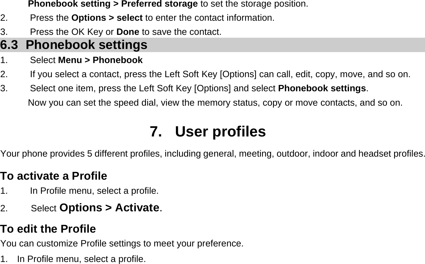 Phonebook setting &gt; Preferred storage to set the storage position. 2.   Press the Options &gt; select to enter the contact information. 3.    Press the OK Key or Done to save the contact. 6.3 Phonebook settings 1.   Select Menu &gt; Phonebook 2.  If you select a contact, press the Left Soft Key [Options] can call, edit, copy, move, and so on. 3.  Select one item, press the Left Soft Key [Options] and select Phonebook settings. Now you can set the speed dial, view the memory status, copy or move contacts, and so on.  7. User profiles Your phone provides 5 different profiles, including general, meeting, outdoor, indoor and headset profiles. To activate a Profile 1.  In Profile menu, select a profile.   2.     Select Options &gt; Activate.  To edit the Profile You can customize Profile settings to meet your preference. 1.    In Profile menu, select a profile. 