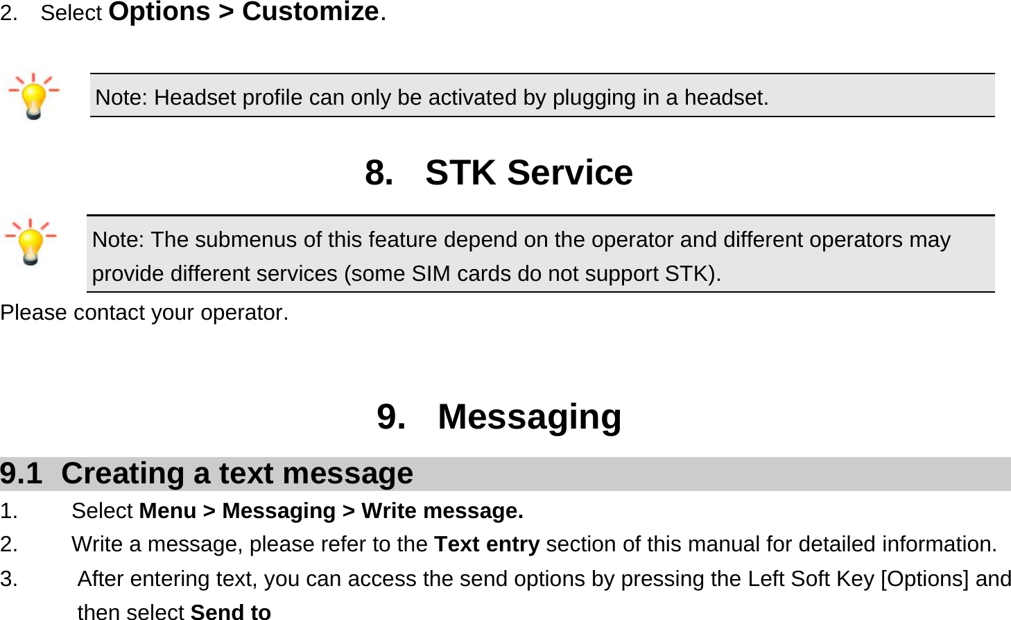 2.  Select Options &gt; Customize.  Note: Headset profile can only be activated by plugging in a headset.  8. STK Service Note: The submenus of this feature depend on the operator and different operators may provide different services (some SIM cards do not support STK). Please contact your operator.   9. Messaging 9.1  Creating a text message 1.   Select Menu &gt; Messaging &gt; Write message. 2.    Write a message, please refer to the Text entry section of this manual for detailed information. 3.  After entering text, you can access the send options by pressing the Left Soft Key [Options] and then select Send to  