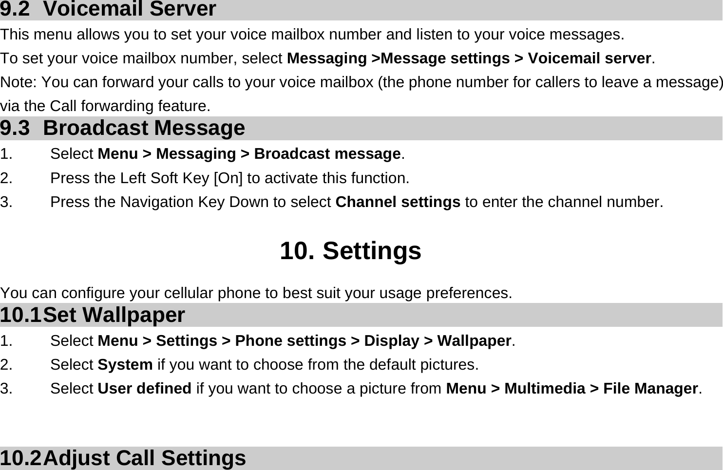 9.2 Voicemail Server This menu allows you to set your voice mailbox number and listen to your voice messages. To set your voice mailbox number, select Messaging &gt;Message settings &gt; Voicemail server. Note: You can forward your calls to your voice mailbox (the phone number for callers to leave a message) via the Call forwarding feature. 9.3 Broadcast Message 1.   Select Menu &gt; Messaging &gt; Broadcast message. 2.  Press the Left Soft Key [On] to activate this function. 3.  Press the Navigation Key Down to select Channel settings to enter the channel number.  10. Settings You can configure your cellular phone to best suit your usage preferences. 10.1 Set  Wallpaper 1.   Select Menu &gt; Settings &gt; Phone settings &gt; Display &gt; Wallpaper. 2.   Select System if you want to choose from the default pictures. 3.   Select User defined if you want to choose a picture from Menu &gt; Multimedia &gt; File Manager.    10.2 Adjust Call Settings 